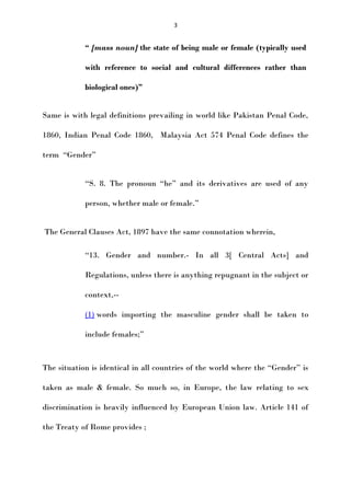 3

“ [mass noun] the state of being male or female (typically used
with reference to social and cultural differences rather than
biological ones)”
Same is with legal definitions prevailing in world like Pakistan Penal Code,
1860, Indian Penal Code 1860, Malaysia Act 574 Penal Code defines the
term “Gender”
“S. 8. The pronoun “he” and its derivatives are used of any
person, whether male or female.”
The General Clauses Act, 1897 have the same connotation wherein,
“13. Gender and number.- In all 3[ Central Acts] and
Regulations, unless there is anything repugnant in the subject or
context,-(1) words importing the masculine gender shall be taken to
include females;”

The situation is identical in all countries of the world where the “Gender” is
taken as male & female. So much so, in Europe, the law relating to sex
discrimination is heavily influenced by European Union law. Article 141 of
the Treaty of Rome provides ;

 