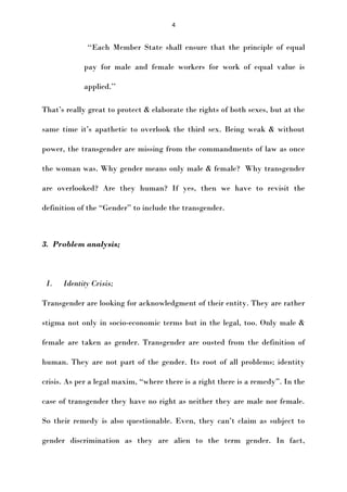 4

‘‘Each Member State shall ensure that the principle of equal
pay for male and female workers for work of equal value is
applied.’’
That’s really great to protect & elaborate the rights of both sexes, but at the
same time it’s apathetic to overlook the third sex. Being weak & without
power, the transgender are missing from the commandments of law as once
the woman was. Why gender means only male & female? Why transgender
are overlooked? Are they human? If yes, then we have to revisit the
definition of the “Gender” to include the transgender.

3. Problem analysis;

I.

Identity Crisis;

Transgender are looking for acknowledgment of their entity. They are rather
stigma not only in socio-economic terms but in the legal, too. Only male &
female are taken as gender. Transgender are ousted from the definition of
human. They are not part of the gender. Its root of all problems; identity
crisis. As per a legal maxim, “where there is a right there is a remedy”. In the
case of transgender they have no right as neither they are male nor female.
So their remedy is also questionable. Even, they can’t claim as subject to
gender discrimination as they are alien to the term gender. In fact,

 