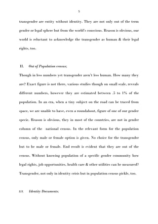 5

transgender are entity without identity. They are not only out of the term
gender or legal sphere but from the world’s conscious. Reason is obvious, our
world is reluctant to acknowledge the transgender as human & their legal
rights, too.

II.

Out of Population census;

Though in less numbers yet transgender aren’t less human. How many they
are? Exact figure is not there, various studies though on small scale, reveals
different numbers, however they are estimated between .5 to 1% of the
population. In an era, when a tiny subject on the road can be traced from
space, we are unable to have, even a roundabout, figure of one of our gender
specie. Reason is obvious, they in most of the countries, are not in gender
column of the national census. In the relevant form for the population
census, only male or female option is given. No choice for the transgender
but to be male or female. End result is evident that they are out of the
census. Without knowing population of a specific gender community how
legal rights, job opportunities, health care & other utilities can be measured?
Transgender, not only in identity crisis but in population census pickle, too.

III.

Identity Documents;

 