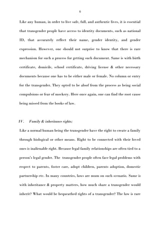 6

Like any human, in order to live safe, full, and authentic lives, it is essential
that transgender people have access to identity documents, such as national
ID, that accurately reflect their name, gender identity, and gender
expression. However, one should not surprise to know that there is rare
mechanism for such a process for getting such document. Same is with birth
certificate, domicile, school certificate, driving license & other necessary
documents because one has to be either male or female. No column or entry
for the transgender. They opted to be aloof from the process as being social
compulsions or fear of mockery. Here once again, one can find the root cause
being missed from the books of law.

IV.

Family & inheritance rights;

Like a normal human being the transgender have the right to create a family
through biological or other means. Right to be connected with their loved
ones is inalienable right. Because legal family relationships are often tied to a
person’s legal gender. The transgender people often face legal problems with
respect to parents, foster care, adopt children, parents adoption, domestic
partnership etc. In many countries, laws are mum on such scenario. Same is
with inheritance & property matters, how much share a transgender would
inherit? What would be bequeathed rights of a transgender? The law is rare

 