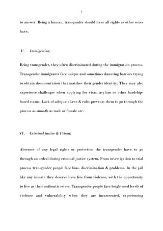 7

to answer. Being a human, transgender should have all rights as other sexes
have.

V.

Immigration;

Being transgender, they often discriminated during the immigration process.
Transgender immigrants face unique and sometimes daunting barriers trying
to obtain documentation that matches their gender identity. They may also
experience challenges when applying for visas, asylum or other hardshipbased status. Lack of adequate laws & rules prevents them to go through the
process as smooth as male or female are.

VI.

Criminal justice & Prison;

Absences of any legal rights or protection the transgender have to go
through an ordeal during criminal justice system. From investigation to trial
process transgender people face bias, discrimination & problems. In the jail
like any inmate they deserve lives free from violence, with the opportunity
to live as their authentic selves. Transgender people face heightened levels of
violence and vulnerability when they are incarcerated, experiencing

 