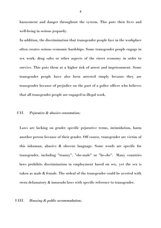 8

harassment and danger throughout the system. This puts their lives and
well-being in serious jeopardy.
In addition, the discrimination that transgender people face in the workplace
often creates serious economic hardships. Some transgender people engage in
sex work, drug sales or other aspects of the street economy in order to
survive. This puts them at a higher risk of arrest and imprisonment. Some
transgender people have also been arrested simply because they are
transgender because of prejudice on the part of a police officer who believes
that all transgender people are engaged in illegal work.

VII.

Pejorative & abusive connotation;

Laws are lacking on gender specific pejorative terms, intimidation, harm
another person because of their gender. Off course, transgender are victim of
this inhuman, abusive & obscene language. Some words are specific for
transgender, including "tranny", "she-male" or "he-she". Many countries
laws prohibits discrimination in employment based on sex, yet the sex is
taken as male & female. The ordeal of the transgender could be averted with
stern defamatory & innuendo laws with specific reference to transgender.

VIII.

Housing & public accommodation;

 
