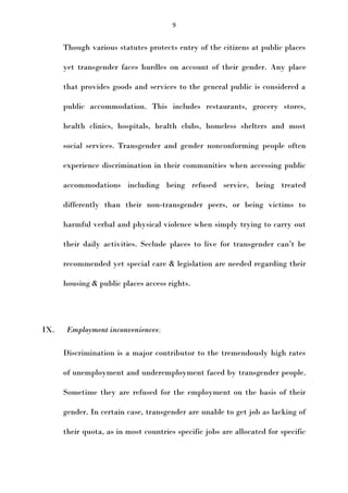 9

Though various statutes protects entry of the citizens at public places
yet transgender faces hurdles on account of their gender. Any place
that provides goods and services to the general public is considered a
public accommodation. This includes restaurants, grocery stores,
health clinics, hospitals, health clubs, homeless shelters and most
social services. Transgender and gender nonconforming people often
experience discrimination in their communities when accessing public
accommodations including being refused service, being treated
differently than their non-transgender peers, or being victims to
harmful verbal and physical violence when simply trying to carry out
their daily activities. Seclude places to live for transgender can’t be
recommended yet special care & legislation are needed regarding their
housing & public places access rights.

IX.

Employment inconveniences;
Discrimination is a major contributor to the tremendously high rates
of unemployment and underemployment faced by transgender people.
Sometime they are refused for the employment on the basis of their
gender. In certain case, transgender are unable to get job as lacking of
their quota, as in most countries specific jobs are allocated for specific

 