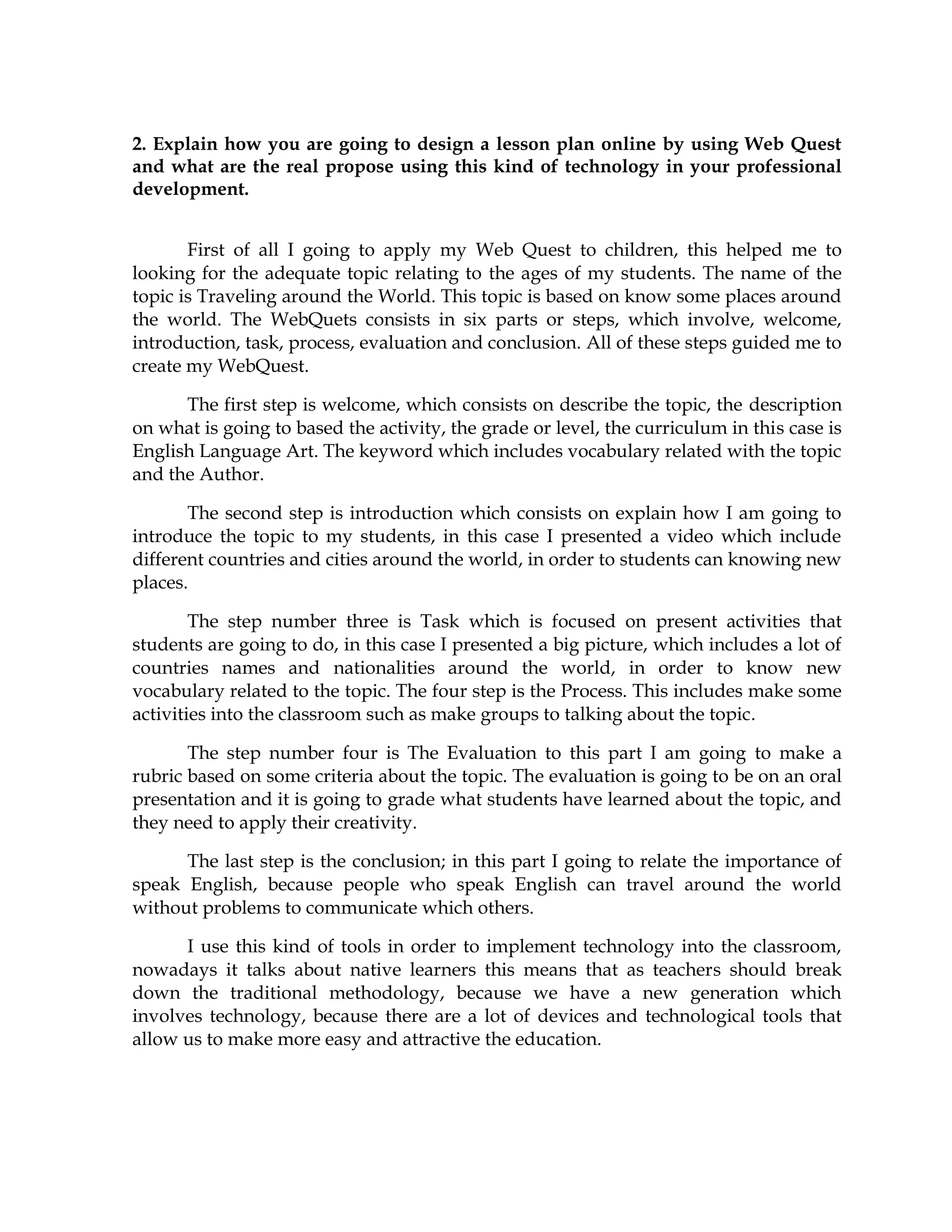 2. Explain how you are going to design a lesson plan online by using Web Quest
and what are the real propose using this kind of technology in your professional
development.
First of all I going to apply my Web Quest to children, this helped me to
looking for the adequate topic relating to the ages of my students. The name of the
topic is Traveling around the World. This topic is based on know some places around
the world. The WebQuets consists in six parts or steps, which involve, welcome,
introduction, task, process, evaluation and conclusion. All of these steps guided me to
create my WebQuest.
The first step is welcome, which consists on describe the topic, the description
on what is going to based the activity, the grade or level, the curriculum in this case is
English Language Art. The keyword which includes vocabulary related with the topic
and the Author.
The second step is introduction which consists on explain how I am going to
introduce the topic to my students, in this case I presented a video which include
different countries and cities around the world, in order to students can knowing new
places.
The step number three is Task which is focused on present activities that
students are going to do, in this case I presented a big picture, which includes a lot of
countries names and nationalities around the world, in order to know new
vocabulary related to the topic. The four step is the Process. This includes make some
activities into the classroom such as make groups to talking about the topic.
The step number four is The Evaluation to this part I am going to make a
rubric based on some criteria about the topic. The evaluation is going to be on an oral
presentation and it is going to grade what students have learned about the topic, and
they need to apply their creativity.
The last step is the conclusion; in this part I going to relate the importance of
speak English, because people who speak English can travel around the world
without problems to communicate which others.
I use this kind of tools in order to implement technology into the classroom,
nowadays it talks about native learners this means that as teachers should break
down the traditional methodology, because we have a new generation which
involves technology, because there are a lot of devices and technological tools that
allow us to make more easy and attractive the education.
 
