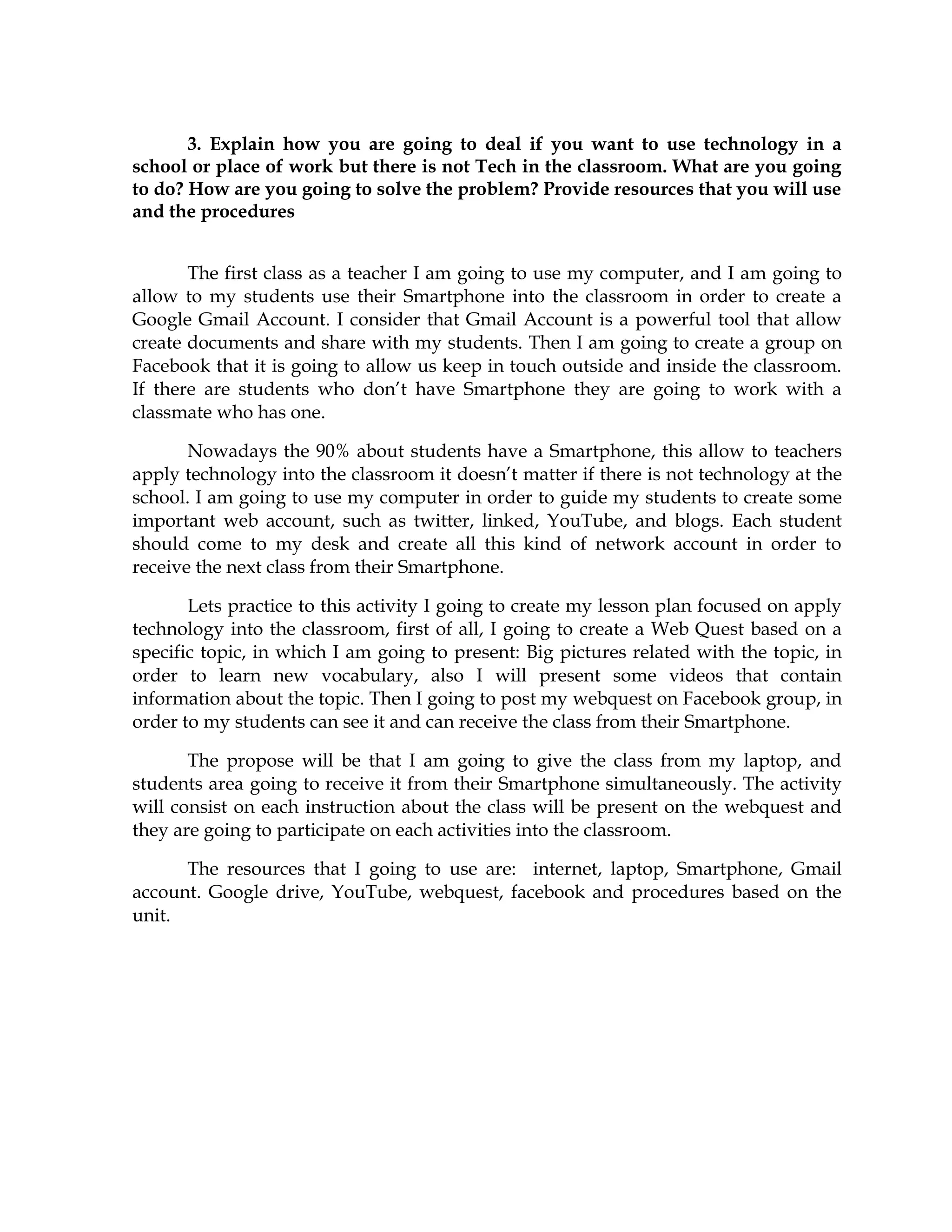 3. Explain how you are going to deal if you want to use technology in a
school or place of work but there is not Tech in the classroom. What are you going
to do? How are you going to solve the problem? Provide resources that you will use
and the procedures
The first class as a teacher I am going to use my computer, and I am going to
allow to my students use their Smartphone into the classroom in order to create a
Google Gmail Account. I consider that Gmail Account is a powerful tool that allow
create documents and share with my students. Then I am going to create a group on
Facebook that it is going to allow us keep in touch outside and inside the classroom.
If there are students who don’t have Smartphone they are going to work with a
classmate who has one.
Nowadays the 90% about students have a Smartphone, this allow to teachers
apply technology into the classroom it doesn’t matter if there is not technology at the
school. I am going to use my computer in order to guide my students to create some
important web account, such as twitter, linked, YouTube, and blogs. Each student
should come to my desk and create all this kind of network account in order to
receive the next class from their Smartphone.
Lets practice to this activity I going to create my lesson plan focused on apply
technology into the classroom, first of all, I going to create a Web Quest based on a
specific topic, in which I am going to present: Big pictures related with the topic, in
order to learn new vocabulary, also I will present some videos that contain
information about the topic. Then I going to post my webquest on Facebook group, in
order to my students can see it and can receive the class from their Smartphone.
The propose will be that I am going to give the class from my laptop, and
students area going to receive it from their Smartphone simultaneously. The activity
will consist on each instruction about the class will be present on the webquest and
they are going to participate on each activities into the classroom.
The resources that I going to use are: internet, laptop, Smartphone, Gmail
account. Google drive, YouTube, webquest, facebook and procedures based on the
unit.
 