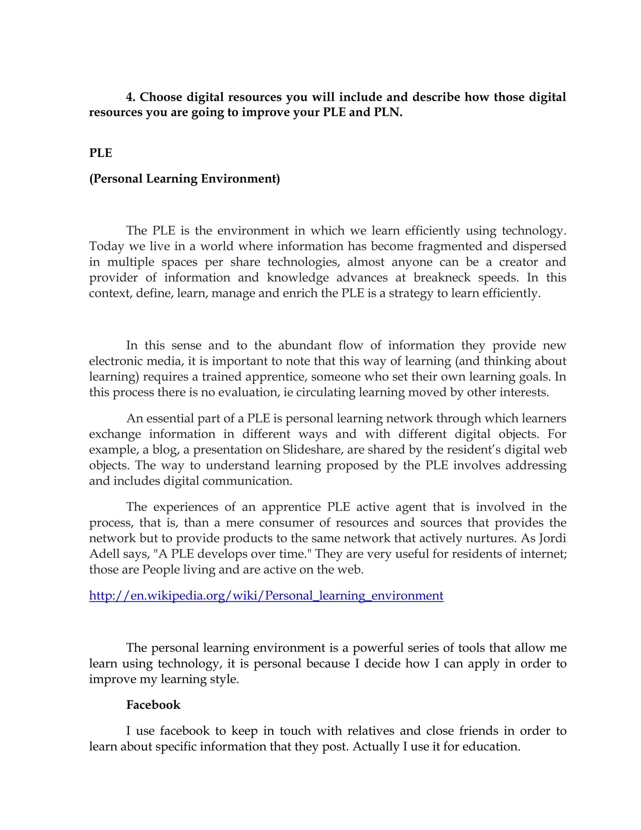 4. Choose digital resources you will include and describe how those digital
resources you are going to improve your PLE and PLN.
PLE
(Personal Learning Environment)
The PLE is the environment in which we learn efficiently using technology.
Today we live in a world where information has become fragmented and dispersed
in multiple spaces per share technologies, almost anyone can be a creator and
provider of information and knowledge advances at breakneck speeds. In this
context, define, learn, manage and enrich the PLE is a strategy to learn efficiently.
In this sense and to the abundant flow of information they provide new
electronic media, it is important to note that this way of learning (and thinking about
learning) requires a trained apprentice, someone who set their own learning goals. In
this process there is no evaluation, ie circulating learning moved by other interests.
An essential part of a PLE is personal learning network through which learners
exchange information in different ways and with different digital objects. For
example, a blog, a presentation on Slideshare, are shared by the resident’s digital web
objects. The way to understand learning proposed by the PLE involves addressing
and includes digital communication.
The experiences of an apprentice PLE active agent that is involved in the
process, that is, than a mere consumer of resources and sources that provides the
network but to provide products to the same network that actively nurtures. As Jordi
Adell says, "A PLE develops over time." They are very useful for residents of internet;
those are People living and are active on the web.
http://en.wikipedia.org/wiki/Personal_learning_environment
The personal learning environment is a powerful series of tools that allow me
learn using technology, it is personal because I decide how I can apply in order to
improve my learning style.
Facebook
I use facebook to keep in touch with relatives and close friends in order to
learn about specific information that they post. Actually I use it for education.
 
