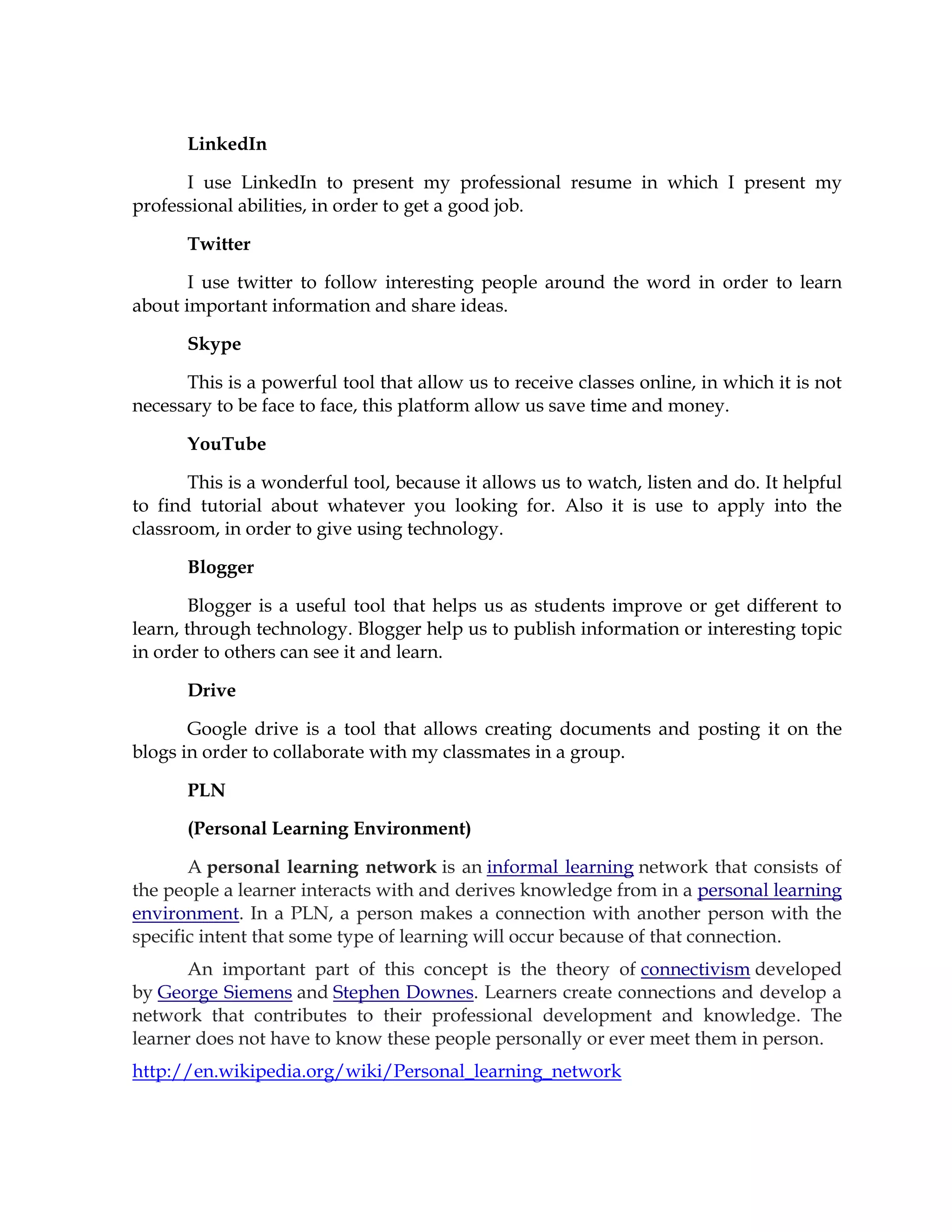 LinkedIn
I use LinkedIn to present my professional resume in which I present my
professional abilities, in order to get a good job.
Twitter
I use twitter to follow interesting people around the word in order to learn
about important information and share ideas.
Skype
This is a powerful tool that allow us to receive classes online, in which it is not
necessary to be face to face, this platform allow us save time and money.
YouTube
This is a wonderful tool, because it allows us to watch, listen and do. It helpful
to find tutorial about whatever you looking for. Also it is use to apply into the
classroom, in order to give using technology.
Blogger
Blogger is a useful tool that helps us as students improve or get different to
learn, through technology. Blogger help us to publish information or interesting topic
in order to others can see it and learn.
Drive
Google drive is a tool that allows creating documents and posting it on the
blogs in order to collaborate with my classmates in a group.
PLN
(Personal Learning Environment)
A personal learning network is an informal learning network that consists of
the people a learner interacts with and derives knowledge from in a personal learning
environment. In a PLN, a person makes a connection with another person with the
specific intent that some type of learning will occur because of that connection.
An important part of this concept is the theory of connectivism developed
by George Siemens and Stephen Downes. Learners create connections and develop a
network that contributes to their professional development and knowledge. The
learner does not have to know these people personally or ever meet them in person.
http://en.wikipedia.org/wiki/Personal_learning_network
 