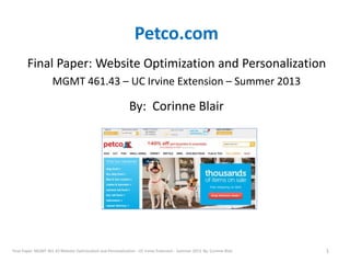 Petco.com 
Final Paper: Website Optimization and Personalization 
MGMT 461.43 – UC Irvine Extension – Summer 2013 
By: Corinne Blair 
Final Paper: MGMT 461.43 Website Optimization and Personalization - UC Irvine Extension - Summer 2013 By: Corinne Blair 1 
 