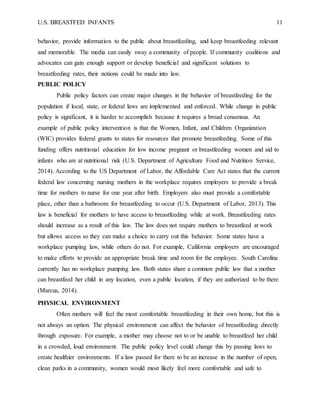 U.S. BREASTFED INFANTS 11
behavior, provide information to the public about breastfeeding, and keep breastfeeding relevant
and memorable. The media can easily sway a community of people. If community coalitions and
advocates can gain enough support or develop beneficial and significant solutions to
breastfeeding rates, their notions could be made into law.
PUBLIC POLICY
Public policy factors can create major changes in the behavior of breastfeeding for the
population if local, state, or federal laws are implemented and enforced. While change in public
policy is significant, it is harder to accomplish because it requires a broad consensus. An
example of public policy intervention is that the Women, Infant, and Children Organization
(WIC) provides federal grants to states for resources that promote breastfeeding. Some of this
funding offers nutritional education for low income pregnant or breastfeeding women and aid to
infants who are at nutritional risk (U.S. Department of Agriculture Food and Nutrition Service,
2014). According to the US Department of Labor, the Affordable Care Act states that the current
federal law concerning nursing mothers in the workplace requires employers to provide a break
time for mothers to nurse for one year after birth. Employers also must provide a comfortable
place, other than a bathroom for breastfeeding to occur (U.S. Department of Labor, 2013). This
law is beneficial for mothers to have access to breastfeeding while at work. Breastfeeding rates
should increase as a result of this law. The law does not require mothers to breastfeed at work
but allows access so they can make a choice to carry out this behavior. Some states have a
workplace pumping law, while others do not. For example, California employers are encouraged
to make efforts to provide an appropriate break time and room for the employee. South Carolina
currently has no workplace pumping law. Both states share a common public law that a mother
can breastfeed her child in any location, even a public location, if they are authorized to be there
(Marcus, 2014).
PHYSICAL ENVIRONMENT
Often mothers will feel the most comfortable breastfeeding in their own home, but this is
not always an option. The physical environment can affect the behavior of breastfeeding directly
through exposure. For example, a mother may choose not to or be unable to breastfeed her child
in a crowded, loud environment. The public policy level could change this by passing laws to
create healthier environments. If a law passed for there to be an increase in the number of open,
clean parks in a community, women would most likely feel more comfortable and safe to
 