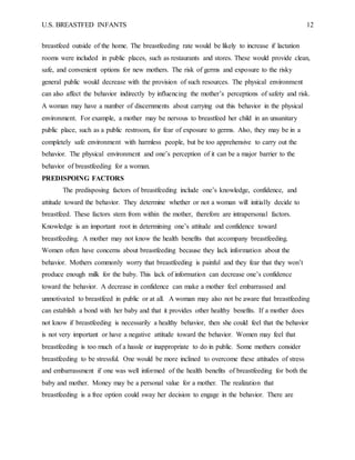 U.S. BREASTFED INFANTS 12
breastfeed outside of the home. The breastfeeding rate would be likely to increase if lactation
rooms were included in public places, such as restaurants and stores. These would provide clean,
safe, and convenient options for new mothers. The risk of germs and exposure to the risky
general public would decrease with the provision of such resources. The physical environment
can also affect the behavior indirectly by influencing the mother’s perceptions of safety and risk.
A woman may have a number of discernments about carrying out this behavior in the physical
environment. For example, a mother may be nervous to breastfeed her child in an unsanitary
public place, such as a public restroom, for fear of exposure to germs. Also, they may be in a
completely safe environment with harmless people, but be too apprehensive to carry out the
behavior. The physical environment and one’s perception of it can be a major barrier to the
behavior of breastfeeding for a woman.
PREDISPOING FACTORS
The predisposing factors of breastfeeding include one’s knowledge, confidence, and
attitude toward the behavior. They determine whether or not a woman will initially decide to
breastfeed. These factors stem from within the mother, therefore are intrapersonal factors.
Knowledge is an important root in determining one’s attitude and confidence toward
breastfeeding. A mother may not know the health benefits that accompany breastfeeding.
Women often have concerns about breastfeeding because they lack information about the
behavior. Mothers commonly worry that breastfeeding is painful and they fear that they won’t
produce enough milk for the baby. This lack of information can decrease one’s confidence
toward the behavior. A decrease in confidence can make a mother feel embarrassed and
unmotivated to breastfeed in public or at all. A woman may also not be aware that breastfeeding
can establish a bond with her baby and that it provides other healthy benefits. If a mother does
not know if breastfeeding is necessarily a healthy behavior, then she could feel that the behavior
is not very important or have a negative attitude toward the behavior. Women may feel that
breastfeeding is too much of a hassle or inappropriate to do in public. Some mothers consider
breastfeeding to be stressful. One would be more inclined to overcome these attitudes of stress
and embarrassment if one was well informed of the health benefits of breastfeeding for both the
baby and mother. Money may be a personal value for a mother. The realization that
breastfeeding is a free option could sway her decision to engage in the behavior. There are
 
