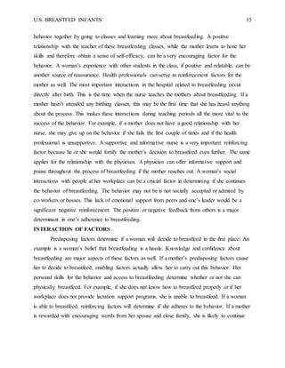 U.S. BREASTFED INFANTS 15
behavior together by going to classes and learning more about breastfeeding. A positive
relationship with the teacher of these breastfeeding classes, while the mother learns to hone her
skills and therefore obtain a sense of self-efficacy, can be a very encouraging factor for the
behavior. A woman’s experience with other students in the class, if positive and relatable, can be
another source of reassurance. Health professionals can serve as reinforcement factors for the
mother as well. The most important interactions in the hospital related to breastfeeding occur
directly after birth. This is the time when the nurse teaches the mothers about breastfeeding. If a
mother hasn’t attended any birthing classes, this may be the first time that she has heard anything
about the process. This makes these interactions during teaching periods all the more vital to the
success of the behavior. For example, if a mother does not have a good relationship with her
nurse, she may give up on the behavior if she fails the first couple of times and if the health
professional is unsupportive. A supportive and informative nurse is a very important reinforcing
factor because he or she would fortify the mother’s decision to breastfeed even further. The same
applies for the relationship with the physician. A physician can offer informative support and
praise throughout the process of breastfeeding if the mother reaches out. A woman’s social
interactions with people at her workplace can be a crucial factor in determining if she continues
the behavior of breastfeeding. The behavior may not be is not socially accepted or admired by
co-workers or bosses. This lack of emotional support from peers and one’s leader would be a
significant negative reinforcement. The positive or negative feedback from others is a major
determinant in one’s adherence to breastfeeding.
INTERACTION OF FACTORS
Predisposing factors determine if a woman will decide to breastfeed in the first place. An
example is a woman’s belief that breastfeeding is a hassle. Knowledge and confidence about
breastfeeding are major aspects of these factors as well. If a mother’s predisposing factors cause
her to decide to breastfeed, enabling factors actually allow her to carry out this behavior. Her
personal skills for the behavior and access to breastfeeding determine whether or not she can
physically breastfeed. For example, if she does not know how to breastfeed properly or if her
workplace does not provide lactation support programs, she is unable to breastfeed. If a woman
is able to breastfeed, reinforcing factors will determine if she adheres to the behavior. If a mother
is rewarded with encouraging words from her spouse and close family, she is likely to continue
 