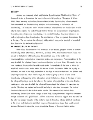 U.S. BREASTFED INFANTS 18
THEORY
A study was conducted which used both the Transtheoretical Model and the Theory of
Reasoned Action to demonstrate the intent to breastfeed (Humphreys, Thompson, & Miner,
1998). Since not many studies have been conducted relating breastfeeding to health models,
these two models are the most widely accepted models connecting to the behavior of
breastfeeding. The study also shows how the constructs between these two models relate to each
other in many aspects. The study blended the two theories into a questionnaire for participants.
In an intervention to promote breastfeeding, it is essential to include behavioral influences as
well as information about breastfeeding. The combination of these two models demonstrates this
in the study. The two models also effectively differentiated women who intended to breastfeed
from those who did not intend to breastfeed.
TRANSTHEORETICAL MODEL
In the study, a questionnaire was distributed to low income, pregnant women to evaluate
breastfeeding intent (Humphreys, Thompson, & Miner, 1998). The Transtheoretical Model was
applied to the behavior of breastfeeding. The constructs used in this model were
precontemplation, contemplation, preparation, action, and maintenance. Precontemplation is the
stage in which the individual has no intention of changing in the near future. The mother has not
even considered breastfeeding her child at this point. Contemplation is the stage in which the
individual intends to take action within the next six months. The mother thinks she is going to
breastfeed her child at this stage. Preparation is the stage in which the individual has planned and
taken steps toward the action. At this stage, the mother is going to classes to learn about
breastfeeding and acquiring further information about the behavior. Action is the stage in which
the individual has taken part in the behavior. The mother is breastfeeding at this point. Finally,
maintenance is the stage in which the individual has continued the behavior for more than six
months. Therefore, the mother has breastfed her baby for more than six months. The optimal
duration to breastfeed is for the first twelve months. The amount of information about
breastfeeding an individual needs changes at each stage. Each participant’s stage was determined
through statements on a questionnaire. Another study found that social support from the father of
the baby was a major predictor of the mother’s intent to breastfeed (Risica, 2008). It was found
in this newer study that as the individual progressed through these stages, their social support
increased because the subjective norms score in the Theory of Reasoned Action section
 
