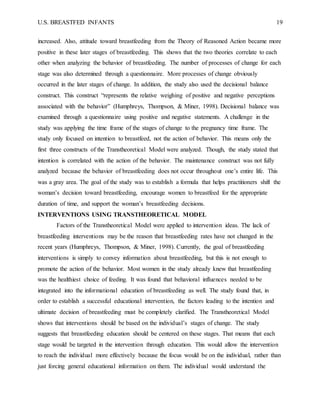 U.S. BREASTFED INFANTS 19
increased. Also, attitude toward breastfeeding from the Theory of Reasoned Action became more
positive in these later stages of breastfeeding. This shows that the two theories correlate to each
other when analyzing the behavior of breastfeeding. The number of processes of change for each
stage was also determined through a questionnaire. More processes of change obviously
occurred in the later stages of change. In addition, the study also used the decisional balance
construct. This construct “represents the relative weighing of positive and negative perceptions
associated with the behavior” (Humphreys, Thompson, & Miner, 1998). Decisional balance was
examined through a questionnaire using positive and negative statements. A challenge in the
study was applying the time frame of the stages of change to the pregnancy time frame. The
study only focused on intention to breastfeed, not the action of behavior. This means only the
first three constructs of the Transtheoretical Model were analyzed. Though, the study stated that
intention is correlated with the action of the behavior. The maintenance construct was not fully
analyzed because the behavior of breastfeeding does not occur throughout one’s entire life. This
was a gray area. The goal of the study was to establish a formula that helps practitioners shift the
woman’s decision toward breastfeeding, encourage women to breastfeed for the appropriate
duration of time, and support the woman’s breastfeeding decisions.
INTERVENTIONS USING TRANSTHEORETICAL MODEL
Factors of the Transtheoretical Model were applied to intervention ideas. The lack of
breastfeeding interventions may be the reason that breastfeeding rates have not changed in the
recent years (Humphreys, Thompson, & Miner, 1998). Currently, the goal of breastfeeding
interventions is simply to convey information about breastfeeding, but this is not enough to
promote the action of the behavior. Most women in the study already knew that breastfeeding
was the healthiest choice of feeding. It was found that behavioral influences needed to be
integrated into the informational education of breastfeeding as well. The study found that, in
order to establish a successful educational intervention, the factors leading to the intention and
ultimate decision of breastfeeding must be completely clarified. The Transtheoretical Model
shows that interventions should be based on the individual’s stages of change. The study
suggests that breastfeeding education should be centered on these stages. That means that each
stage would be targeted in the intervention through education. This would allow the intervention
to reach the individual more effectively because the focus would be on the individual, rather than
just forcing general educational information on them. The individual would understand the
 