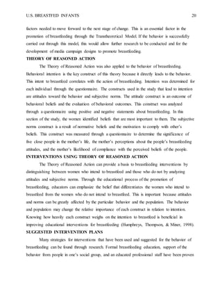 U.S. BREASTFED INFANTS 20
factors needed to move forward to the next stage of change. This is an essential factor in the
promotion of breastfeeding through the Transtheoretical Model. If the behavior is successfully
carried out through this model, this would allow further research to be conducted and for the
development of media campaign designs to promote breastfeeding.
THEORY OF REASONED ACTION
The Theory of Reasoned Action was also applied to the behavior of breastfeeding.
Behavioral intention is the key construct of this theory because it directly leads to the behavior.
This intent to breastfeed correlates with the action of breastfeeding. Intention was determined for
each individual through the questionnaire. The constructs used in the study that lead to intention
are attitudes toward the behavior and subjective norms. The attitude construct is an outcome of
behavioral beliefs and the evaluation of behavioral outcomes. This construct was analyzed
through a questionnaire using positive and negative statements about breastfeeding. In this
section of the study, the women identified beliefs that are most important to them. The subjective
norms construct is a result of normative beliefs and the motivation to comply with other’s
beliefs. This construct was measured through a questionnaire to determine the significance of
five close people in the mother’s life, the mother’s perceptions about the people’s breastfeeding
attitudes, and the mother’s likelihood of compliance with the perceived beliefs of the people.
INTERVENTIONS USING THEORY OF REASONED ACTION
The Theory of Reasoned Action can provide a basis to breastfeeding interventions by
distinguishing between women who intend to breastfeed and those who do not by analyzing
attitudes and subjective norms. Through the educational process of the promotion of
breastfeeding, educators can emphasize the belief that differentiates the women who intend to
breastfeed from the women who do not intend to breastfeed. This is important because attitudes
and norms can be greatly affected by the particular behavior and the population. The behavior
and population may change the relative importance of each construct in relation to intention.
Knowing how heavily each construct weighs on the intention to breastfeed is beneficial in
improving educational interventions for breastfeeding (Humphreys, Thompson, & Miner, 1998).
SUGGESTED INTERVENTION PLANS
Many strategies for interventions that have been used and suggested for the behavior of
breastfeeding can be found through research. Formal breastfeeding education, support of the
behavior from people in one’s social group, and an educated professional staff have been proven
 