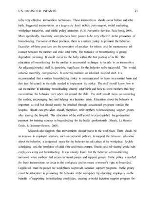U.S. BREASTFED INFANTS 21
to be very effective intervention techniques. These interventions should occur before and after
birth. Suggested interventions at a large-scale level include peer support, social marketing,
workplace initiatives, and public policy initiatives (U.S. Preventive Services Task Force, 2008).
More specifically, maternity care practices have proven to be very effective in the promotion of
breastfeeding. For some of these practices, there is a written policy to promote the behavior.
Examples of these practices are the restriction of pacifiers for infants and the maintenance of
contact between the mother and child after birth. The behavior of breastfeeding is greatly
dependent on timing. It should occur for the baby within the first portion of its life. The
education of breastfeeding for the mother is an essential technique to include in an intervention.
An educated hospital staff is, therefore, significant for the behavior to be successful. This would
enhance maternity care practices. In order to maintain an informed hospital staff, it is
recommended that a written breastfeeding policy is communicated to them on a normal basis and
that they be trained in the skills needed to implement the policy. The staff should know how to
aid the mother in initiating breastfeeding directly after birth and how to show mothers that they
can continue the behavior even when not around the child. The staff should focus on counseling
the mother, encouraging her, and helping in a lactation crisis. Education about the behavior is
important as well but should mainly be obtained through educational programs outside the
hospital. Health care providers should, therefore, refer mothers to breastfeeding support groups
after leaving the hospital. This education of the staff could be accomplished by government
payment for training courses in breastfeeding for the health professionals (Shealy, Li, Benton-
Davis, & Grummer-Strawn, 2005).
Research also suggests that interventions should occur in the workplace. There should be
an increase in employee services, such as corporate policies, to support the behavior, education
about the behavior, a designated space for the behavior to take place at the workplace, flexible
scheduling, and the provision of child care and breast pumps. Breaks and job sharing could help
employees carry out breastfeeding. It was already found that the behavior of breastfeeding
increased when mothers had access to breast pumps and support groups. Public policy is needed
for these interventions to occur in the workplace and to ensure a woman’s right to breastfeed.
Legislation must be passed for workplaces to provide lactation support programs. Public policy
could be influential in promoting the behavior at the workplace by educating employers on the
benefits of supporting breastfeeding employees, creating a model lactation support program for
 