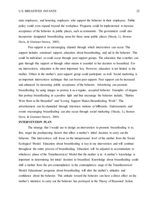 U.S. BREASTFED INFANTS 22
state employees, and honoring employers who support the behavior in their employees. Public
policy could even expand beyond the workplace. Programs could be implemented to increase
acceptance of the behavior in public places, such as restaurants. The government could also
incorporate designated breastfeeding areas for these same public places (Shealy, Li, Benton-
Davis, & Grummer-Strawn, 2005).
Peer support is an encouraging channel through which intervention can occur. This
support includes emotional support, education about breastfeeding, and aid in the behavior. This
could be individual or could occur through peer support groups. The education that a mother can
gain through this support or through other means is essential to her decision to breastfeed. For
my intervention, education is the most important key. However, education is not limited to the
mother. Others in the mother’s peer support group could participate as well. Social marketing is
an important intervention technique that can boost peer support. Peer support can be increased
and enhanced by increasing public acceptance of the behavior. Advertising can promote
breastfeeding by using images to portray it as a regular, accepted behavior. Examples of slogans
that portray breastfeeding in a positive light and that encourage the behavior include, “Babies
Were Born to Be Breastfed” and “Loving Support Makes Breastfeeding Work”. This
advertisement can be channeled through television stations or billboards. Endorsements and
events encouraging breastfeeding can also occur through social marketing (Shealy, Li, Benton-
Davis, & Grummer-Strawn, 2005).
INTERVENTION PLAN
The strategy that I would use to design an intervention to promote breastfeeding is to,
first, target the predisposing factors that affect a mother’s initial decision to carry out the
behavior. This intervention will focus on the intrapersonal level of the mother from the Social
Ecological Model. Education about breastfeeding is key in my intervention and will continue
throughout the entire process of breastfeeding. Education will be adjusted to accommodate to
whichever phase of the Transtheoretical Model that the mother is in. A mother’s knowledge is
important in determining her initial decision to breastfeed. Knowledge about breastfeeding could
shift a mother from the pre-contemplation to the contemplation stage of the Transtheoretical
Model. Educational programs about breastfeeding will alter the mother’s attitudes and
confidence about the behavior. This attitude toward the behavior can have a direct effect on the
mother’s intention to carry out the behavior has portrayed in the Theory of Reasoned Action.
 