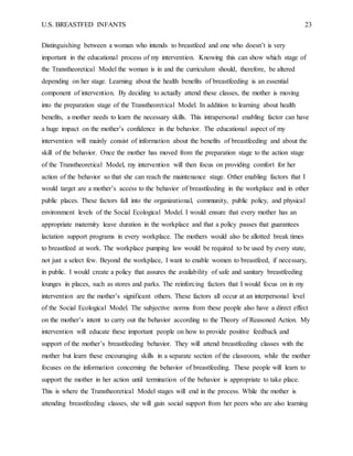 U.S. BREASTFED INFANTS 23
Distinguishing between a woman who intends to breastfeed and one who doesn’t is very
important in the educational process of my intervention. Knowing this can show which stage of
the Transtheoretical Model the woman is in and the curriculum should, therefore, be altered
depending on her stage. Learning about the health benefits of breastfeeding is an essential
component of intervention. By deciding to actually attend these classes, the mother is moving
into the preparation stage of the Transtheoretical Model. In addition to learning about health
benefits, a mother needs to learn the necessary skills. This intrapersonal enabling factor can have
a huge impact on the mother’s confidence in the behavior. The educational aspect of my
intervention will mainly consist of information about the benefits of breastfeeding and about the
skill of the behavior. Once the mother has moved from the preparation stage to the action stage
of the Transtheoretical Model, my intervention will then focus on providing comfort for her
action of the behavior so that she can reach the maintenance stage. Other enabling factors that I
would target are a mother’s access to the behavior of breastfeeding in the workplace and in other
public places. These factors fall into the organizational, community, public policy, and physical
environment levels of the Social Ecological Model. I would ensure that every mother has an
appropriate maternity leave duration in the workplace and that a policy passes that guarantees
lactation support programs in every workplace. The mothers would also be allotted break times
to breastfeed at work. The workplace pumping law would be required to be used by every state,
not just a select few. Beyond the workplace, I want to enable women to breastfeed, if necessary,
in public. I would create a policy that assures the availability of safe and sanitary breastfeeding
lounges in places, such as stores and parks. The reinforcing factors that I would focus on in my
intervention are the mother’s significant others. These factors all occur at an interpersonal level
of the Social Ecological Model. The subjective norms from these people also have a direct effect
on the mother’s intent to carry out the behavior according to the Theory of Reasoned Action. My
intervention will educate these important people on how to provide positive feedback and
support of the mother’s breastfeeding behavior. They will attend breastfeeding classes with the
mother but learn these encouraging skills in a separate section of the classroom, while the mother
focuses on the information concerning the behavior of breastfeeding. These people will learn to
support the mother in her action until termination of the behavior is appropriate to take place.
This is where the Transtheoretical Model stages will end in the process. While the mother is
attending breastfeeding classes, she will gain social support from her peers who are also learning
 