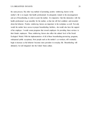 U.S. BREASTFED INFANTS 24
the same process. My other way method of promoting positive reinforcing factors in the
mother’s life is to require that health professionals be adequately trained in the encouragement
and act of breastfeeding in order to assist the mother. It is imperative that this interaction with the
health professional to go smoothly for the mother, so that she will feel confident and rewarded
about the behavior. Positive reinforcing factors are important in the workplace as well. Not only
would the mother have access to proper breastfeeding facilities, she would also have the support
of her employer. I would create programs that reward employers for providing these services to
their female employees. These reinforcing factors also affect the cultural level of the Social
Ecological Model. With the implementation of all of these breastfeeding-promoting programs,
widespread public acceptance, from people such as the mother’s co-workers, will eventually
begin to increase as the behavior becomes more prevalent in everyday life. Breastfeeding will
ultimately be well integrated into the United States culture.
 