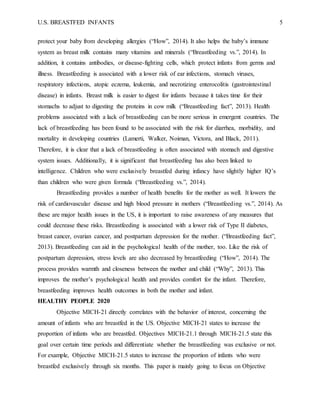 U.S. BREASTFED INFANTS 5
protect your baby from developing allergies (“How”, 2014). It also helps the baby’s immune
system as breast milk contains many vitamins and minerals (“Breastfeeding vs.”, 2014). In
addition, it contains antibodies, or disease-fighting cells, which protect infants from germs and
illness. Breastfeeding is associated with a lower risk of ear infections, stomach viruses,
respiratory infections, atopic eczema, leukemia, and necrotizing enterocolitis (gastrointestinal
disease) in infants. Breast milk is easier to digest for infants because it takes time for their
stomachs to adjust to digesting the proteins in cow milk (“Breastfeeding fact”, 2013). Health
problems associated with a lack of breastfeeding can be more serious in emergent countries. The
lack of breastfeeding has been found to be associated with the risk for diarrhea, morbidity, and
mortality in developing countries (Lamerti, Walker, Noiman, Victora, and Black, 2011).
Therefore, it is clear that a lack of breastfeeding is often associated with stomach and digestive
system issues. Additionally, it is significant that breastfeeding has also been linked to
intelligence. Children who were exclusively breastfed during infancy have slightly higher IQ’s
than children who were given formula (“Breastfeeding vs.”, 2014).
Breastfeeding provides a number of health benefits for the mother as well. It lowers the
risk of cardiovascular disease and high blood pressure in mothers (“Breastfeeding vs.”, 2014). As
these are major health issues in the US, it is important to raise awareness of any measures that
could decrease these risks. Breastfeeding is associated with a lower risk of Type II diabetes,
breast cancer, ovarian cancer, and postpartum depression for the mother. (“Breastfeeding fact”,
2013). Breastfeeding can aid in the psychological health of the mother, too. Like the risk of
postpartum depression, stress levels are also decreased by breastfeeding (“How”, 2014). The
process provides warmth and closeness between the mother and child (“Why”, 2013). This
improves the mother’s psychological health and provides comfort for the infant. Therefore,
breastfeeding improves health outcomes in both the mother and infant.
HEALTHY PEOPLE 2020
Objective MICH-21 directly correlates with the behavior of interest, concerning the
amount of infants who are breastfed in the US. Objective MICH-21 states to increase the
proportion of infants who are breastfed. Objectives MICH-21.1 through MICH-21.5 state this
goal over certain time periods and differentiate whether the breastfeeding was exclusive or not.
For example, Objective MICH-21.5 states to increase the proportion of infants who were
breastfed exclusively through six months. This paper is mainly going to focus on Objective
 