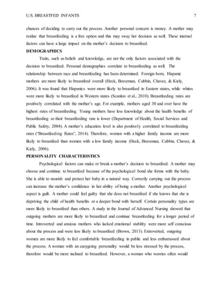 U.S. BREASTFED INFANTS 7
chances of deciding to carry out the process. Another personal concern is money. A mother may
realize that breastfeeding is a free option and this may sway her decision as well. These internal
factors can have a large impact on the mother’s decision to breastfeed.
DEMOGRAPHICS
Traits, such as beliefs and knowledge, are not the only factors associated with the
decision to breastfeed. Personal demographics correlate to breastfeeding as well. The
relationship between race and breastfeeding has been determined. Foreign-born, Hispanic
mothers are more likely to breastfeed overall (Heck, Braveman, Cubbin, Chavez, & Kiely,
2006). It was found that Hispanics were more likely to breastfeed in Eastern states, while whites
were more likely to breastfeed in Western states (Scanlon et al., 2010). Breastfeeding rates are
positively correlated with the mother’s age. For example, mothers aged 30 and over have the
highest rates of breastfeeding. Young mothers have less knowledge about the health benefits of
breastfeeding so their breastfeeding rate is lower (Department of Health, Social Services and
Public Safety, 2004). A mother’s education level is also positively correlated to breastfeeding
rates (“Breastfeeding Rates”, 2014). Therefore, women with a higher family income are more
likely to breastfeed than women with a low family income (Heck, Braveman, Cubbin, Chavez, &
Kiely, 2006).
PERSONALITY CHARACTERISTICS
Psychological factors can make or break a mother’s decision to breastfeed. A mother may
choose and continue to breastfeed because of the psychological bond she forms with the baby.
She is able to nourish and protect her baby in a natural way. Correctly carrying out the process
can increase the mother’s confidence in her ability of being a mother. Another psychological
aspect is guilt. A mother could feel guilty that she does not breastfeed if she knows that she is
depriving the child of health benefits or a deeper bond with herself. Certain personality types are
more likely to breastfeed than others. A study in the Journal of Advanced Nursing showed that
outgoing mothers are more likely to breastfeed and continue breastfeeding for a longer period of
time. Introverted and anxious mothers who lacked emotional stability were more self conscious
about the process and were less likely to breastfeed (Brown, 2013). Extroverted, outgoing
women are more likely to feel comfortable breastfeeding in public and less embarrassed about
the process. A woman with an easygoing personality would be less stressed by the process,
therefore would be more inclined to breastfeed. However, a woman who worries often would
 