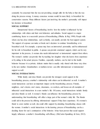 U.S. BREASTFED INFANTS 8
constantly be concerned that she was not providing enough milk for the baby or that she was
doing the process wrong. A money conscious woman would be more likely to breastfeed for
conservation reasons. Many different factors just involving the mother’s personality will impact
her decision to breastfeed.
SOCIAL SUPPORT
Interpersonal factors of breastfeeding involve how the mother is influenced by her
relationships with others and their own behaviors and attitudes. Social support is a major
contributing factor to a successful process of breastfeeding (Plitcha & Raj, 1998). People with
whom one has close relationships, such as family, can usually provide the best support system.
The support of a spouse can make or break one’s decision to continue breastfeeding or to
breastfeed at all. For example, a spouse may have an introverted personality and be embarrassed
for his wife to breastfeed in public. A spouse can provide emotional support, which can be very
important in the process. A woman also needs informational or instrumental support from others.
The woman’s mother can provide this by teaching her daughter what she knows from experience
or by aiding in the actual process. Families, especially mothers, can be vital in this health
behavior because it is a private, delicate matter that is usually only shared with those very close
to the new mother. Grandmothers or mothers-in-law can offer informational or instrumental
support as well.
SOCIAL INTERACTIONS
While family and close friends can provide the strongest social support in the
breastfeeding process, a mother’s relationship with others can be influential as well. A mother’s
social interactions can have an important impact on the breastfeeding process. Friends,
neighbors, one’s doctor, one’s nurse, classmates, co-workers, and bosses are all examples of
influential social interactions in a new mother’s life. Of course, social interactions include family
and close friends as well. A woman’s friends can influence the breastfeeding process by
understanding that breastfeeding will affect a large part of the woman’s daily life. The friends
could aid in the process by offering informational support if they have experience. If a woman’s
friend is a new mother as well, she could offer support by attending breastfeeding classes with
the woman. A mother’s social interactions in the learning process of breastfeeding can be a
deciding factor for one’s continuation of the behavior. It has been proven that social support
largely influences a mother’s breastfeeding self-efficacy (McCarter-Spaulding & Gore, 2012).
 