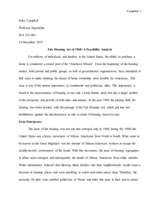 Campbell 1
Erika Campbell
Professor Sapotichne
PLS 313-001
14 December 2015
Fair Housing Act of 1968: A Feasibility Analysis
For millions of individuals and families in the United States, the ability to purchase a
home is considered a crucial part of the “American Dream”. From the beginning of the housing
market, both private and public groups, as well as governmental organizations, have attempted to
find ways to make attaining the dream of home ownership more feasible for Americans. This
issue is one of the utmost importance to constituents and politicians alike. This importance is
based in the representation of housing as not only a basic human need, but also a larger symbol
of the prosperity and growth of both cities and nations. In the year 1968, the playing field for
housing was better leveled, with the passage of the Fair Housing Act, which put into law
prohibitions against the discrimination in sale or rental of housing based on race.
Issue Emergence:
The issue of fair housing was not one that emerged only in 1968, during the 1900s the
United States saw a heavy movement of African Americans from North to South. What came to
be known as the Great Migration was the attempt of African-American workers to escape the
racially-hostile environment of the South. With this movement, the issue of housing segregation
in urban areas emerged, and subsequently the denial of African Americans from white suburbs.
White suburbanites believed that allowing black families into their neighborhoods would cause a
decrease in housing prices, and were unwilling to watch real-estate prices drop. Therefore, the
necessity for their votes enabled politicians to “frame and tailor this issue in their zeal to attract
 