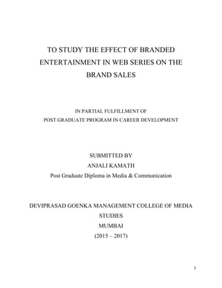 1
TO STUDY THE EFFECT OF BRANDED
ENTERTAINMENT IN WEB SERIES ON THE
BRAND SALES
IN PARTIAL FULFILLMENT OF
POST GRADUATE PROGRAM IN CAREER DEVELOPMENT
SUBMITTED BY
ANJALI KAMATH
Post Graduate Diploma in Media & Communication
DEVIPRASAD GOENKA MANAGEMENT COLLEGE OF MEDIA
STUDIES
MUMBAI
(2015 – 2017)
 