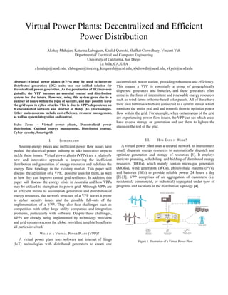 Virtual​ ​Power​ ​Plants:​ ​Decentralized​ ​and​ ​Efficient
Power​ ​Distribution
Akshay​ ​Mahajan,​ ​Katarina​ ​Labuguen,​ ​Khalid​ ​Qureshi,​ ​Shafkat​ ​Chowdhury,​ ​Vincent​ ​Yeh
Department​ ​of​ ​Electrical​ ​and​ ​Computer​ ​Engineering
University​ ​of​ ​California,​ ​San​ ​Diego
La​ ​Jolla,​ ​CA,​ ​USA
a1mahaja@ucsd.edu,​ ​klabuguen@ieee.org,​ ​kmquresh@ucsd.edu,​ ​s6chowdh@ucsd.edu,​ ​vkyeh@ucsd.edu
Abstract​—Virtual power plants (VPPs) may be used to integrate
distributed generation (DG) units into one unified solution for
decentralized power generation. As the penetration of DG increases
globally, the VPP becomes an essential control and distribution
system for the future. However, using this system gives rise to a
number of issues within the topic of security, and may possibly leave
the grid open to cyber attacks. This is due to VPP’s dependence on
Web-connected software and internet of things (IoT) technologies.
Other main concerns include cost efficiency, resource management,
as​ ​well​ ​as​ ​system​ ​integration​ ​and​ ​control.
Index Terms ​-- Virtual power plants, Decentralized power
distribution, Optimal energy management, Distributed control,
Cyber​ ​security,​ ​Smart​ ​grids
I. INTRODUCTION
Soaring energy prices and inefficient power flow issues have
pushed the electrical power industry to take innovative steps to
tackle these issues. Virtual power plants (VPPs) are a relatively
new and innovative approach to improving the inefficient
distribution and generation of energy resources and redefines the
energy flow topology in the existing market. This paper will
discuss the definition of a VPP, possible uses for them, as well
as how they can improve central grid resilience. In addition, this
paper will discuss the energy crisis in Australia and how VPPs
may be utilized to strengthen its power grid. Although VPPs are
an efficient means to accomplish generation and distribution of
energy resources, the network structure of a VPP leaves it prone
to cyber security issues and the possible fall-outs of the
implementation of a VPP. They also face challenges such as
competition with other large utility companies and integration
problems, particularly with software. Despite these challenges,
VPPs are already being implemented by technology providers
and grid operators across the globe, providing tangible benefits to
all​ ​parties​ ​involved.
II. WHAT​ ​IS​ ​A​ ​VIRTUAL​ ​POWER​ ​PLANT​ ​(VPP)?
A virtual power plant uses software and internet of things
(IoT) technologies with distributed generators to create one
decentralized power station, providing robustness and efficiency.
This means a VPP is essentially a group of geographically
dispersed generators and batteries, and these generators often
come in the form of intermittent and renewable energy resources
such as wind farms or home-based solar panels. All of these have
their own batteries which are connected to a central station which
monitors the entire grid and and controls them to optimize power
flow within the grid. For example, when certain areas of the grid
are experiencing power flow issues, the VPP can see which areas
have excess storage or generation and use them to lighten the
stress​ ​on​ ​the​ ​rest​ ​of​ ​the​ ​grid.
III. HOW​ ​DOES​ ​IT​ ​WORK?
A virtual power plant uses a secured network to interconnect
small, disparate energy resources to automatically dispatch and
optimize generation and storage of resources [1]. It employs
intricate planning, scheduling, and bidding of distributed energy
resources (DERs), which mainly contain micro-gas generators
(MGGs), wind generators (WGs), photovoltaic systems (PVs),
and batteries (BEs) to provide reliable power 24 hours a day
[2]-[3]. VPP comprises of an aggregation of customers (i.e.
residential, commercial, or industrial) segregated under type of
programs​ ​and​ ​locations​ ​in​ ​the​ ​distribution​ ​topology​ ​[4].
Figure​ ​1.​ ​Illustration​ ​of​ ​a​ ​Virtual​ ​Power​ ​Plant
 