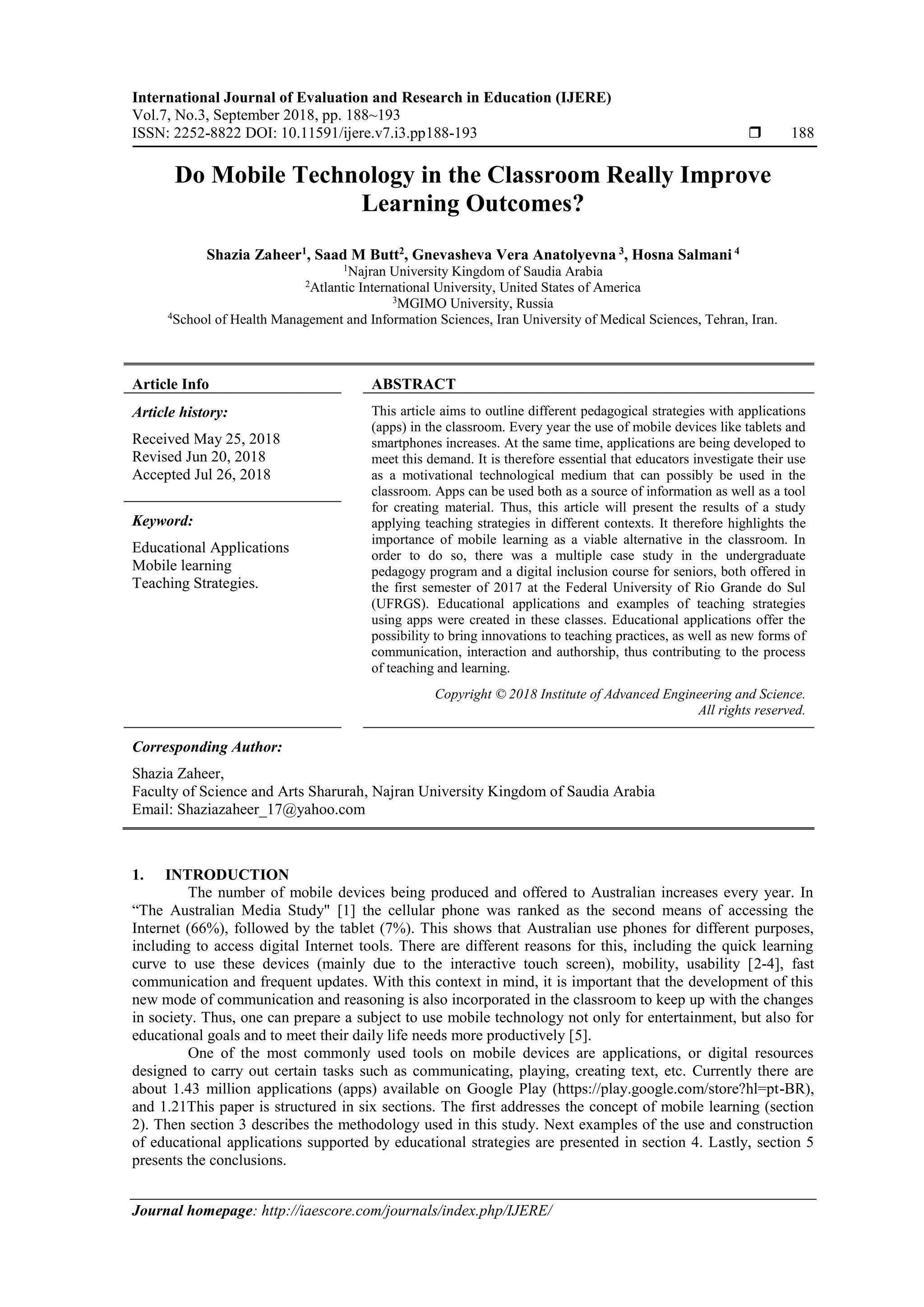 International Journal of Evaluation and Research in Education (IJERE)
Vol.7, No.3, September 2018, pp. 188~193
ISSN: 2252-8822 DOI: 10.11591/ijere.v7.i3.pp188-193  188
Journal homepage: http://iaescore.com/journals/index.php/IJERE/
Do Mobile Technology in the Classroom Really Improve
Learning Outcomes?
Shazia Zaheer1
, Saad M Butt2
, Gnevasheva Vera Anatolyevna 3
, Hosna Salmani 4
1
Najran University Kingdom of Saudia Arabia
2
Atlantic International University, United States of America
3
MGIMO University, Russia
4
School of Health Management and Information Sciences, Iran University of Medical Sciences, Tehran, Iran.
Article Info ABSTRACT
Article history:
Received May 25, 2018
Revised Jun 20, 2018
Accepted Jul 26, 2018
This article aims to outline different pedagogical strategies with applications
(apps) in the classroom. Every year the use of mobile devices like tablets and
smartphones increases. At the same time, applications are being developed to
meet this demand. It is therefore essential that educators investigate their use
as a motivational technological medium that can possibly be used in the
classroom. Apps can be used both as a source of information as well as a tool
for creating material. Thus, this article will present the results of a study
applying teaching strategies in different contexts. It therefore highlights the
importance of mobile learning as a viable alternative in the classroom. In
order to do so, there was a multiple case study in the undergraduate
pedagogy program and a digital inclusion course for seniors, both offered in
the first semester of 2017 at the Federal University of Rio Grande do Sul
(UFRGS). Educational applications and examples of teaching strategies
using apps were created in these classes. Educational applications offer the
possibility to bring innovations to teaching practices, as well as new forms of
communication, interaction and authorship, thus contributing to the process
of teaching and learning.
Keyword:
Educational Applications
Mobile learning
Teaching Strategies.
Copyright © 2018 Institute of Advanced Engineering and Science.
All rights reserved.
Corresponding Author:
Shazia Zaheer,
Faculty of Science and Arts Sharurah, Najran University Kingdom of Saudia Arabia
Email: Shaziazaheer_17@yahoo.com
1. INTRODUCTION
The number of mobile devices being produced and offered to Australian increases every year. In
“The Australian Media Study" [1] the cellular phone was ranked as the second means of accessing the
Internet (66%), followed by the tablet (7%). This shows that Australian use phones for different purposes,
including to access digital Internet tools. There are different reasons for this, including the quick learning
curve to use these devices (mainly due to the interactive touch screen), mobility, usability [2-4], fast
communication and frequent updates. With this context in mind, it is important that the development of this
new mode of communication and reasoning is also incorporated in the classroom to keep up with the changes
in society. Thus, one can prepare a subject to use mobile technology not only for entertainment, but also for
educational goals and to meet their daily life needs more productively [5].
One of the most commonly used tools on mobile devices are applications, or digital resources
designed to carry out certain tasks such as communicating, playing, creating text, etc. Currently there are
about 1.43 million applications (apps) available on Google Play (https://play.google.com/store?hl=pt-BR),
and 1.21This paper is structured in six sections. The first addresses the concept of mobile learning (section
2). Then section 3 describes the methodology used in this study. Next examples of the use and construction
of educational applications supported by educational strategies are presented in section 4. Lastly, section 5
presents the conclusions.
 