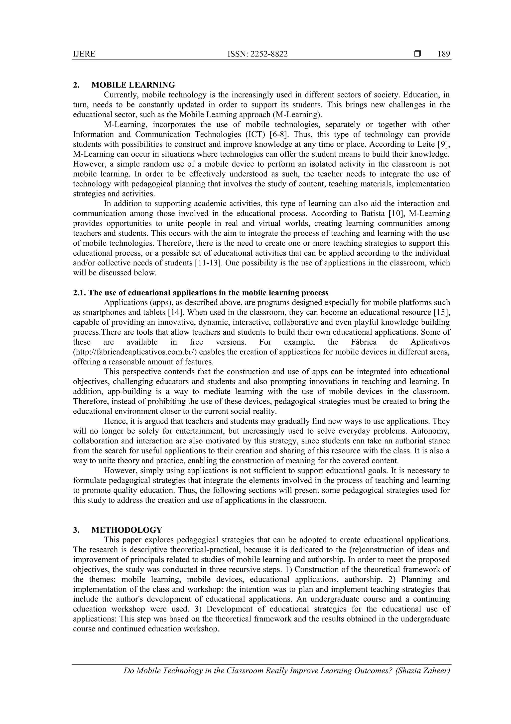IJERE ISSN: 2252-8822 
Do Mobile Technology in the Classroom Really Improve Learning Outcomes? (Shazia Zaheer)
189
2. MOBILE LEARNING
Currently, mobile technology is the increasingly used in different sectors of society. Education, in
turn, needs to be constantly updated in order to support its students. This brings new challenges in the
educational sector, such as the Mobile Learning approach (M-Learning).
M-Learning, incorporates the use of mobile technologies, separately or together with other
Information and Communication Technologies (ICT) [6-8]. Thus, this type of technology can provide
students with possibilities to construct and improve knowledge at any time or place. According to Leite [9],
M-Learning can occur in situations where technologies can offer the student means to build their knowledge.
However, a simple random use of a mobile device to perform an isolated activity in the classroom is not
mobile learning. In order to be effectively understood as such, the teacher needs to integrate the use of
technology with pedagogical planning that involves the study of content, teaching materials, implementation
strategies and activities.
In addition to supporting academic activities, this type of learning can also aid the interaction and
communication among those involved in the educational process. According to Batista [10], M-Learning
provides opportunities to unite people in real and virtual worlds, creating learning communities among
teachers and students. This occurs with the aim to integrate the process of teaching and learning with the use
of mobile technologies. Therefore, there is the need to create one or more teaching strategies to support this
educational process, or a possible set of educational activities that can be applied according to the individual
and/or collective needs of students [11-13]. One possibility is the use of applications in the classroom, which
will be discussed below.
2.1. The use of educational applications in the mobile learning process
Applications (apps), as described above, are programs designed especially for mobile platforms such
as smartphones and tablets [14]. When used in the classroom, they can become an educational resource [15],
capable of providing an innovative, dynamic, interactive, collaborative and even playful knowledge building
process.There are tools that allow teachers and students to build their own educational applications. Some of
these are available in free versions. For example, the Fábrica de Aplicativos
(http://fabricadeaplicativos.com.br/) enables the creation of applications for mobile devices in different areas,
offering a reasonable amount of features.
This perspective contends that the construction and use of apps can be integrated into educational
objectives, challenging educators and students and also prompting innovations in teaching and learning. In
addition, app-building is a way to mediate learning with the use of mobile devices in the classroom.
Therefore, instead of prohibiting the use of these devices, pedagogical strategies must be created to bring the
educational environment closer to the current social reality.
Hence, it is argued that teachers and students may gradually find new ways to use applications. They
will no longer be solely for entertainment, but increasingly used to solve everyday problems. Autonomy,
collaboration and interaction are also motivated by this strategy, since students can take an authorial stance
from the search for useful applications to their creation and sharing of this resource with the class. It is also a
way to unite theory and practice, enabling the construction of meaning for the covered content.
However, simply using applications is not sufficient to support educational goals. It is necessary to
formulate pedagogical strategies that integrate the elements involved in the process of teaching and learning
to promote quality education. Thus, the following sections will present some pedagogical strategies used for
this study to address the creation and use of applications in the classroom.
3. METHODOLOGY
This paper explores pedagogical strategies that can be adopted to create educational applications.
The research is descriptive theoretical-practical, because it is dedicated to the (re)construction of ideas and
improvement of principals related to studies of mobile learning and authorship. In order to meet the proposed
objectives, the study was conducted in three recursive steps. 1) Construction of the theoretical framework of
the themes: mobile learning, mobile devices, educational applications, authorship. 2) Planning and
implementation of the class and workshop: the intention was to plan and implement teaching strategies that
include the author's development of educational applications. An undergraduate course and a continuing
education workshop were used. 3) Development of educational strategies for the educational use of
applications: This step was based on the theoretical framework and the results obtained in the undergraduate
course and continued education workshop.
 