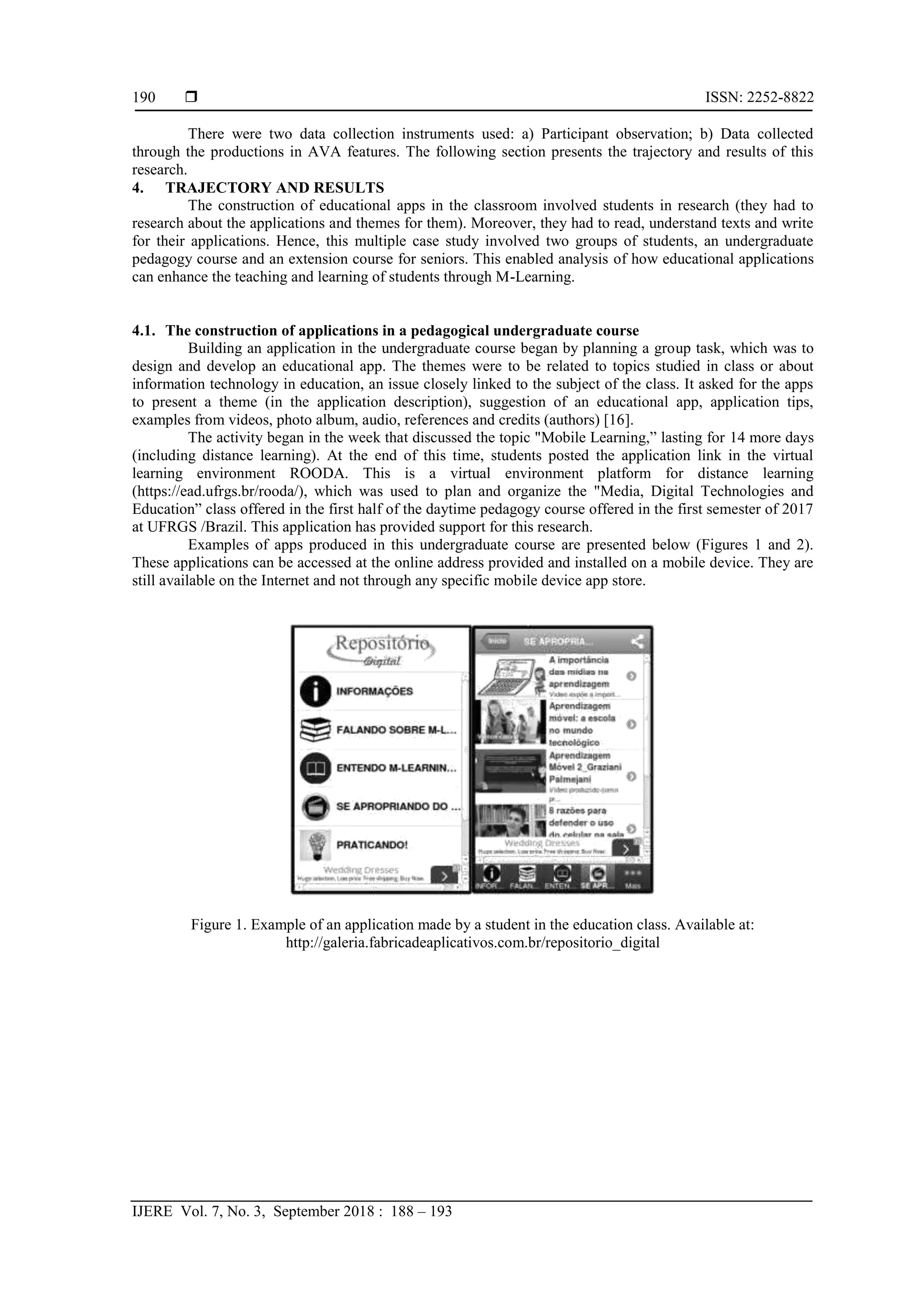  ISSN: 2252-8822
IJERE Vol. 7, No. 3, September 2018 : 188 – 193
190
There were two data collection instruments used: a) Participant observation; b) Data collected
through the productions in AVA features. The following section presents the trajectory and results of this
research.
4. TRAJECTORY AND RESULTS
The construction of educational apps in the classroom involved students in research (they had to
research about the applications and themes for them). Moreover, they had to read, understand texts and write
for their applications. Hence, this multiple case study involved two groups of students, an undergraduate
pedagogy course and an extension course for seniors. This enabled analysis of how educational applications
can enhance the teaching and learning of students through M-Learning.
4.1. The construction of applications in a pedagogical undergraduate course
Building an application in the undergraduate course began by planning a group task, which was to
design and develop an educational app. The themes were to be related to topics studied in class or about
information technology in education, an issue closely linked to the subject of the class. It asked for the apps
to present a theme (in the application description), suggestion of an educational app, application tips,
examples from videos, photo album, audio, references and credits (authors) [16].
The activity began in the week that discussed the topic "Mobile Learning,” lasting for 14 more days
(including distance learning). At the end of this time, students posted the application link in the virtual
learning environment ROODA. This is a virtual environment platform for distance learning
(https://ead.ufrgs.br/rooda/), which was used to plan and organize the "Media, Digital Technologies and
Education” class offered in the first half of the daytime pedagogy course offered in the first semester of 2017
at UFRGS /Brazil. This application has provided support for this research.
Examples of apps produced in this undergraduate course are presented below (Figures 1 and 2).
These applications can be accessed at the online address provided and installed on a mobile device. They are
still available on the Internet and not through any specific mobile device app store.
Figure 1. Example of an application made by a student in the education class. Available at:
http://galeria.fabricadeaplicativos.com.br/repositorio_digital
 