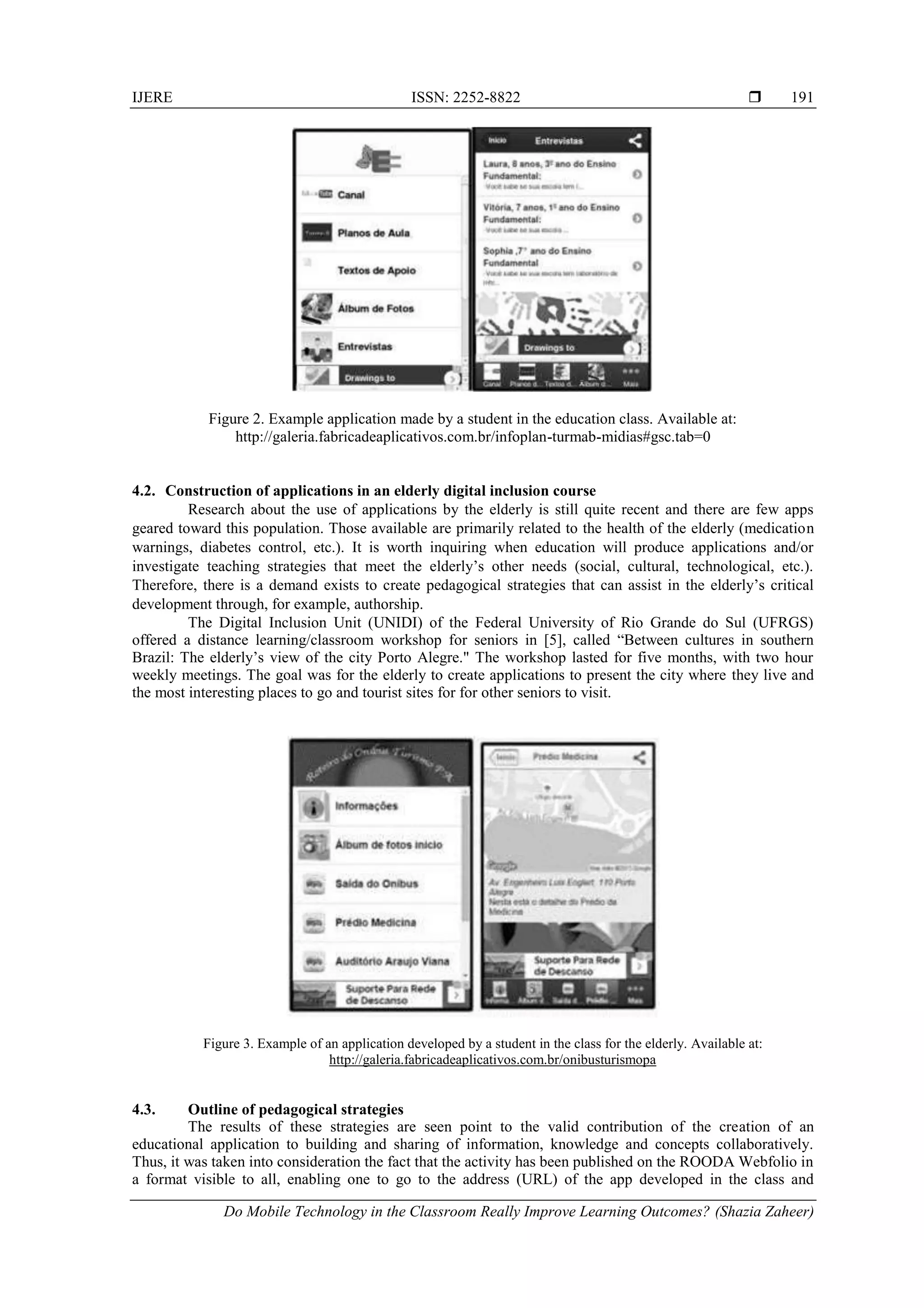 IJERE ISSN: 2252-8822 
Do Mobile Technology in the Classroom Really Improve Learning Outcomes? (Shazia Zaheer)
191
Figure 2. Example application made by a student in the education class. Available at:
http://galeria.fabricadeaplicativos.com.br/infoplan-turmab-midias#gsc.tab=0
4.2. Construction of applications in an elderly digital inclusion course
Research about the use of applications by the elderly is still quite recent and there are few apps
geared toward this population. Those available are primarily related to the health of the elderly (medication
warnings, diabetes control, etc.). It is worth inquiring when education will produce applications and/or
investigate teaching strategies that meet the elderly’s other needs (social, cultural, technological, etc.).
Therefore, there is a demand exists to create pedagogical strategies that can assist in the elderly’s critical
development through, for example, authorship.
The Digital Inclusion Unit (UNIDI) of the Federal University of Rio Grande do Sul (UFRGS)
offered a distance learning/classroom workshop for seniors in [5], called “Between cultures in southern
Brazil: The elderly’s view of the city Porto Alegre." The workshop lasted for five months, with two hour
weekly meetings. The goal was for the elderly to create applications to present the city where they live and
the most interesting places to go and tourist sites for for other seniors to visit.
Figure 3. Example of an application developed by a student in the class for the elderly. Available at:
http://galeria.fabricadeaplicativos.com.br/onibusturismopa
4.3. Outline of pedagogical strategies
The results of these strategies are seen point to the valid contribution of the creation of an
educational application to building and sharing of information, knowledge and concepts collaboratively.
Thus, it was taken into consideration the fact that the activity has been published on the ROODA Webfolio in
a format visible to all, enabling one to go to the address (URL) of the app developed in the class and
 