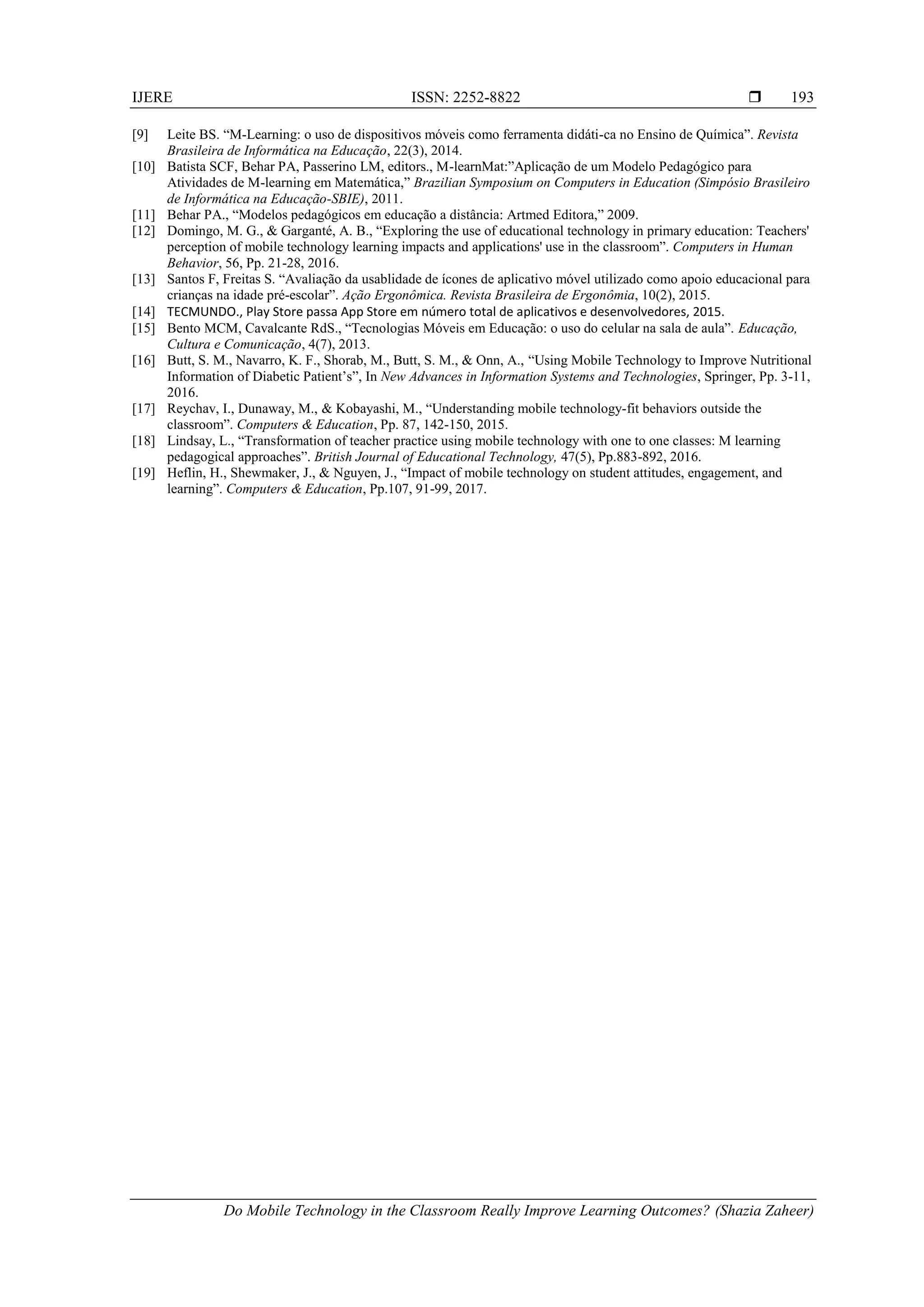IJERE ISSN: 2252-8822 
Do Mobile Technology in the Classroom Really Improve Learning Outcomes? (Shazia Zaheer)
193
[9] Leite BS. “M-Learning: o uso de dispositivos móveis como ferramenta didáti-ca no Ensino de Química”. Revista
Brasileira de Informática na Educação, 22(3), 2014.
[10] Batista SCF, Behar PA, Passerino LM, editors., M-learnMat:”Aplicação de um Modelo Pedagógico para
Atividades de M-learning em Matemática,” Brazilian Symposium on Computers in Education (Simpósio Brasileiro
de Informática na Educação-SBIE), 2011.
[11] Behar PA., “Modelos pedagógicos em educação a distância: Artmed Editora,” 2009.
[12] Domingo, M. G., & Garganté, A. B., “Exploring the use of educational technology in primary education: Teachers'
perception of mobile technology learning impacts and applications' use in the classroom”. Computers in Human
Behavior, 56, Pp. 21-28, 2016.
[13] Santos F, Freitas S. “Avaliação da usablidade de ícones de aplicativo móvel utilizado como apoio educacional para
crianças na idade pré-escolar”. Ação Ergonômica. Revista Brasileira de Ergonômia, 10(2), 2015.
[14] TECMUNDO., Play Store passa App Store em número total de aplicativos e desenvolvedores, 2015.
[15] Bento MCM, Cavalcante RdS., “Tecnologias Móveis em Educação: o uso do celular na sala de aula”. Educação,
Cultura e Comunicação, 4(7), 2013.
[16] Butt, S. M., Navarro, K. F., Shorab, M., Butt, S. M., & Onn, A., “Using Mobile Technology to Improve Nutritional
Information of Diabetic Patient’s”, In New Advances in Information Systems and Technologies, Springer, Pp. 3-11,
2016.
[17] Reychav, I., Dunaway, M., & Kobayashi, M., “Understanding mobile technology-fit behaviors outside the
classroom”. Computers & Education, Pp. 87, 142-150, 2015.
[18] Lindsay, L., “Transformation of teacher practice using mobile technology with one to one classes: M learning
pedagogical approaches”. British Journal of Educational Technology, 47(5), Pp.883-892, 2016.
[19] Heflin, H., Shewmaker, J., & Nguyen, J., “Impact of mobile technology on student attitudes, engagement, and
learning”. Computers & Education, Pp.107, 91-99, 2017.
 