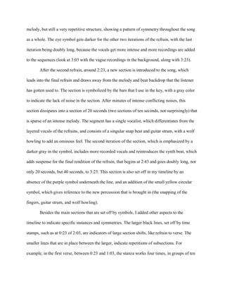 melody, but still a very repetitive structure, showing a pattern of symmetry throughout the song
as a whole. The eye symbol gets darker for the other two iterations of the refrain, with the last
iteration being doubly long, because the vocals get more intense and more recordings are added
to the sequences (look at 3:03 with the vague recordings in the background, along with 3:23).
After the second refrain, around 2:23, a new section is introduced to the song, which
leads into the final refrain and draws away from the melody and beat backdrop that the listener
has gotten used to. The section is symbolized by the bars that I use in the key, with a gray color
to indicate the lack of noise in the section. After minutes of intense conflicting noises, this
section dissipates into a section of 20 seconds (two sections of ten seconds, not surprisingly) that
is sparse of an intense melody. The segment has a single vocalist, which differentiates from the
layered vocals of the refrains, and consists of a singular snap beat and guitar strum, with a wolf
howling to add an ominous feel. The second iteration of the section, which is emphasized by a
darker gray in the symbol, includes more recorded vocals and reintroduces the synth beat, which
adds suspense for the final rendition of the refrain, that begins at 2:43 and goes doubly long, not
only 20 seconds, but 40 seconds, to 3:23. This section is also set off in my timeline by an
absence of the purple symbol underneath the line, and an addition of the small yellow circular
symbol, which gives reference to the new percussion that is brought in (the snapping of the
fingers, guitar strum, and wolf howling).
Besides the main sections that are set off by symbols, I added other aspects to the
timeline to indicate specific instances and symmetries. The larger black lines, set off by time
stamps, such as at 0:23 of 2:03, are indicators of large section shifts, like refrain to verse. The
smaller lines that are in place between the larger, indicate repetitions of subsections. For
example, in the first verse, between 0:23 and 1:03, the stanza works four times, in groups of ten
 