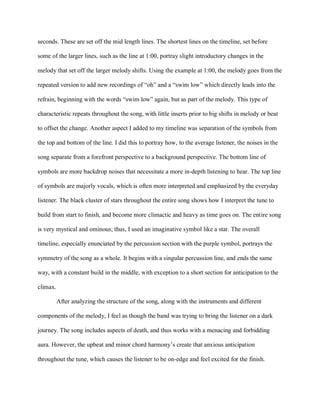 seconds. These are set off the mid length lines. The shortest lines on the timeline, set before
some of the larger lines, such as the line at 1:00, portray slight introductory changes in the
melody that set off the larger melody shifts. Using the example at 1:00, the melody goes from the
repeated version to add new recordings of “oh” and a “swim low” which directly leads into the
refrain, beginning with the words “swim low” again, but as part of the melody. This type of
characteristic repeats throughout the song, with little inserts prior to big shifts in melody or beat
to offset the change. Another aspect I added to my timeline was separation of the symbols from
the top and bottom of the line. I did this to portray how, to the average listener, the noises in the
song separate from a forefront perspective to a background perspective. The bottom line of
symbols are more backdrop noises that necessitate a more in-depth listening to hear. The top line
of symbols are majorly vocals, which is often more interpreted and emphasized by the everyday
listener. The black cluster of stars throughout the entire song shows how I interpret the tune to
build from start to finish, and become more climactic and heavy as time goes on. The entire song
is very mystical and ominous; thus, I used an imaginative symbol like a star. The overall
timeline, especially enunciated by the percussion section with the purple symbol, portrays the
symmetry of the song as a whole. It begins with a singular percussion line, and ends the same
way, with a constant build in the middle, with exception to a short section for anticipation to the
climax.
After analyzing the structure of the song, along with the instruments and different
components of the melody, I feel as though the band was trying to bring the listener on a dark
journey. The song includes aspects of death, and thus works with a menacing and forbidding
aura. However, the upbeat and minor chord harmony’s create that anxious anticipation
throughout the tune, which causes the listener to be on-edge and feel excited for the finish.
 