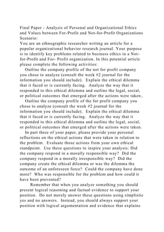 Final Paper - Analysis of Personal and Organizational Ethics
and Values between For-Profit and Not-for-Profit Organizations
Scenario:
You are an ethnographic researcher writing an article for a
popular organizational behavior research journal. Your purpose
is to identify key problems related to business ethics in a Not-
for-Profit and For- Profit organization. In this potential article
please complete the following activities:
Outline the company profile of the not for profit company
you chose to analyze (consult the week #2 journal for the
information you should include). Explain the ethical dilemma
that it faced or is currently facing. Analyze the way that it
responded to this ethical dilemma and outline the legal, social,
or political outcomes that emerged after the actions were taken..
Outline the company profile of the for profit company you
chose to analyze (consult the week #2 journal for the
information you should include). Explain the ethical dilemma
that it faced or is currently facing. Analyze the way that it
responded to this ethical dilemma and outline the legal, social,
or political outcomes that emerged after the actions were taken.
In part three of your paper, please provide your personal
reflections on the ethical actions that were taken in relation to
the problem. Evaluate those actions from your own ethical
standpoint. Use these questions to inspire your analysis: Did
the company respond in a morally responsible way? Did the
company respond in a morally irresponsible way? Did the
company create the ethical dilemma or was the dilemma the
outcome of an unforeseen force? Could the company have done
more? Who was responsible for the problem and how could it
have been prevented?
Remember that when you analyze something you should
present logical reasoning and factual evidence to support your
position. Do not merely answer these questions using simplistic
yes and no answers. Instead, you should always support your
position with logical argumentation and evidence that explains
 