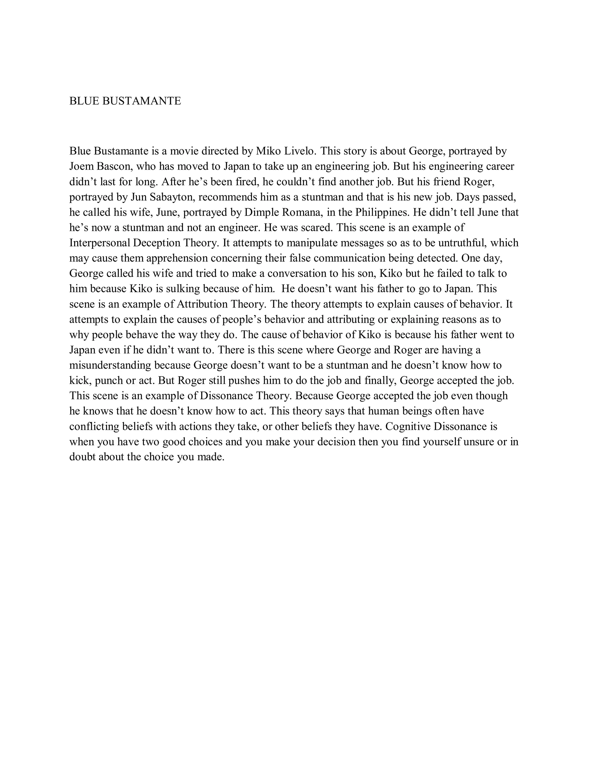 BLUE BUSTAMANTE 
Blue Bustamante is a movie directed by Miko Livelo. This story is about George, portrayed by Joem Bascon, who has moved to Japan to take up an engineering job. But his engineering career didn’t last for long. After he’s been fired, he couldn’t find another job. But his friend Roger, portrayed by Jun Sabayton, recommends him as a stuntman and that is his new job. Days passed, he called his wife, June, portrayed by Dimple Romana, in the Philippines. He didn’t tell June that he’s now a stuntman and not an engineer. He was scared. This scene is an example of Interpersonal Deception Theory. It attempts to manipulate messages so as to be untruthful, which may cause them apprehension concerning their false communication being detected. One day, George called his wife and tried to make a conversation to his son, Kiko but he failed to talk to him because Kiko is sulking because of him. He doesn’t want his father to go to Japan. This scene is an example of Attribution Theory. The theory attempts to explain causes of behavior. It attempts to explain the causes of people’s behavior and attributing or explaining reasons as to why people behave the way they do. The cause of behavior of Kiko is because his father went to Japan even if he didn’t want to. There is this scene where George and Roger are having a misunderstanding because George doesn’t want to be a stuntman and he doesn’t know how to kick, punch or act. But Roger still pushes him to do the job and finally, George accepted the job. This scene is an example of Dissonance Theory. Because George accepted the job even though he knows that he doesn’t know how to act. This theory says that human beings often have conflicting beliefs with actions they take, or other beliefs they have. Cognitive Dissonance is when you have two good choices and you make your decision then you find yourself unsure or in doubt about the choice you made. 
 