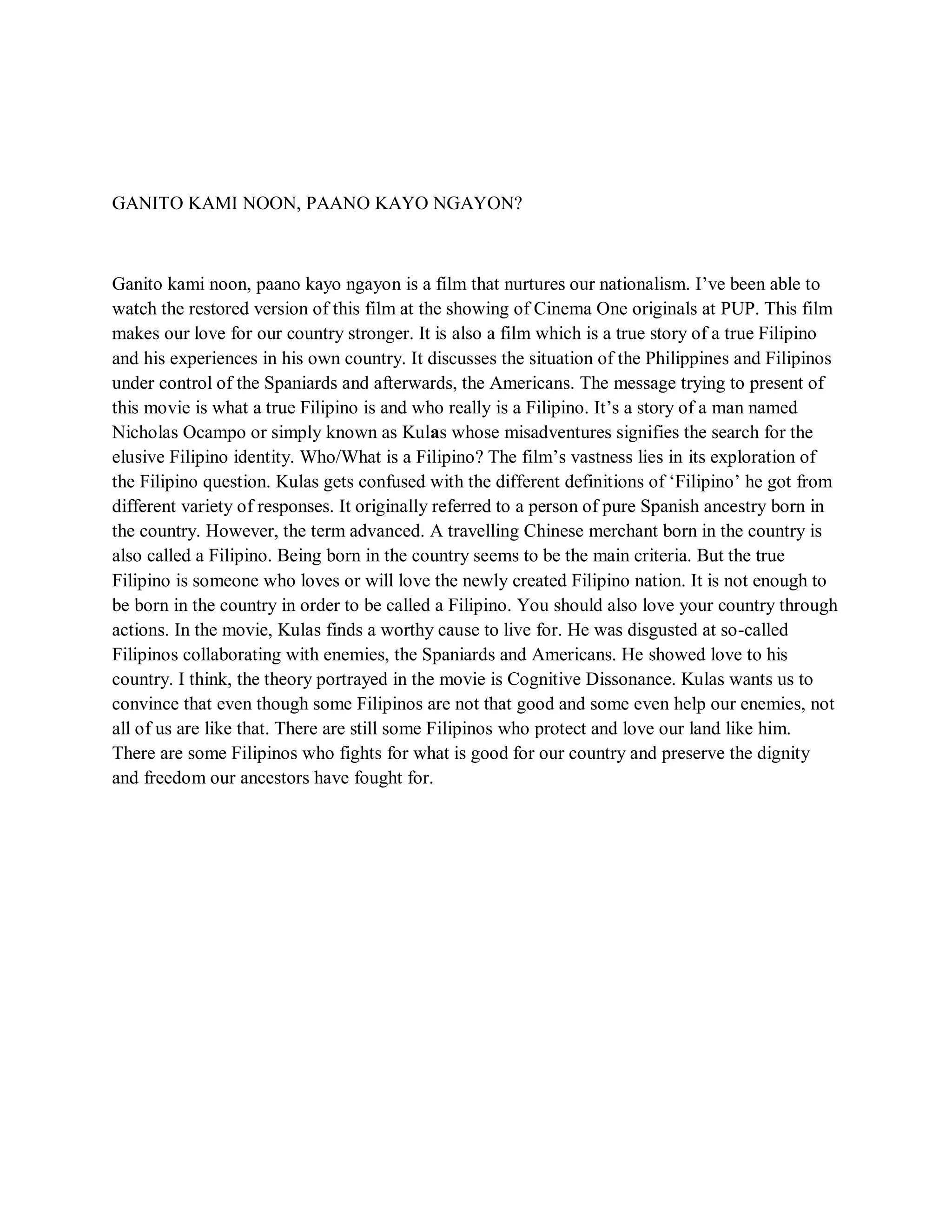 GANITO KAMI NOON, PAANO KAYO NGAYON? 
Ganito kami noon, paano kayo ngayon is a film that nurtures our nationalism. I’ve been able to watch the restored version of this film at the showing of Cinema One originals at PUP. This film makes our love for our country stronger. It is also a film which is a true story of a true Filipino and his experiences in his own country. It discusses the situation of the Philippines and Filipinos under control of the Spaniards and afterwards, the Americans. The message trying to present of this movie is what a true Filipino is and who really is a Filipino. It’s a story of a man named Nicholas Ocampo or simply known as Kulas whose misadventures signifies the search for the elusive Filipino identity. Who/What is a Filipino? The film’s vastness lies in its exploration of the Filipino question. Kulas gets confused with the different definitions of ‘Filipino’ he got from different variety of responses. It originally referred to a person of pure Spanish ancestry born in the country. However, the term advanced. A travelling Chinese merchant born in the country is also called a Filipino. Being born in the country seems to be the main criteria. But the true Filipino is someone who loves or will love the newly created Filipino nation. It is not enough to be born in the country in order to be called a Filipino. You should also love your country through actions. In the movie, Kulas finds a worthy cause to live for. He was disgusted at so-called Filipinos collaborating with enemies, the Spaniards and Americans. He showed love to his country. I think, the theory portrayed in the movie is Cognitive Dissonance. Kulas wants us to convince that even though some Filipinos are not that good and some even help our enemies, not all of us are like that. There are still some Filipinos who protect and love our land like him. There are some Filipinos who fights for what is good for our country and preserve the dignity and freedom our ancestors have fought for. 
