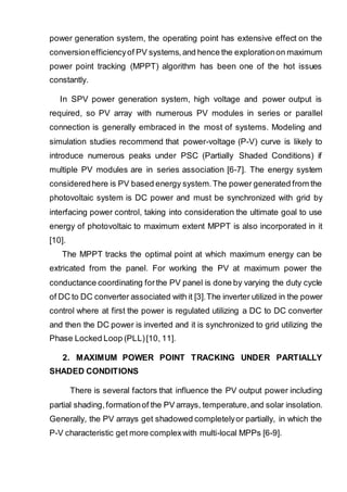 power generation system, the operating point has extensive effect on the
conversionefficiencyof PV systems,and hence the explorationon maximum
power point tracking (MPPT) algorithm has been one of the hot issues
constantly.
In SPV power generation system, high voltage and power output is
required, so PV array with numerous PV modules in series or parallel
connection is generally embraced in the most of systems. Modeling and
simulation studies recommend that power-voltage (P-V) curve is likely to
introduce numerous peaks under PSC (Partially Shaded Conditions) if
multiple PV modules are in series association [6-7]. The energy system
consideredhere is PV based energy system.The power generated from the
photovoltaic system is DC power and must be synchronized with grid by
interfacing power control, taking into consideration the ultimate goal to use
energy of photovoltaic to maximum extent MPPT is also incorporated in it
[10].
The MPPT tracks the optimal point at which maximum energy can be
extricated from the panel. For working the PV at maximum power the
conductance coordinating forthe PV panel is done by varying the duty cycle
of DC to DC converter associated with it [3].The inverter utilized in the power
control where at first the power is regulated utilizing a DC to DC converter
and then the DC power is inverted and it is synchronized to grid utilizing the
Phase Locked Loop (PLL)[10, 11].
2. MAXIMUM POWER POINT TRACKING UNDER PARTIALLY
SHADED CONDITIONS
There is several factors that influence the PV output power including
partial shading,formationof the PV arrays, temperature,and solar insolation.
Generally, the PV arrays get shadowed completelyor partially, in which the
P-V characteristic get more complexwith multi-local MPPs [6-9].
 