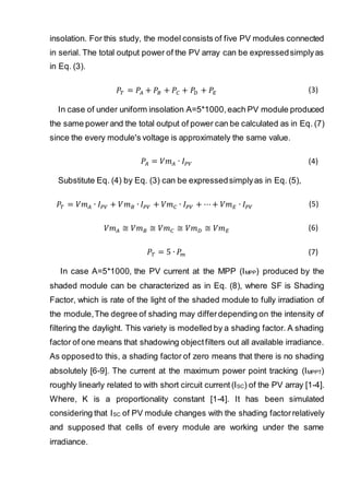 insolation. For this study, the model consists of five PV modules connected
in serial. The total output power of the PV array can be expressedsimplyas
in Eq. (3).
𝑃𝑇 = 𝑃𝐴 + 𝑃𝐵 + 𝑃𝐶 + 𝑃𝐷 + 𝑃𝐸 (3)
In case of under uniform insolation A=5*1000,each PV module produced
the same power and the total output of power can be calculated as in Eq. (7)
since the every module's voltage is approximately the same value.
𝑃𝐴 = 𝑉𝑚 𝐴 ∙ 𝐼 𝑃𝑉 (4)
Substitute Eq. (4) by Eq. (3) can be expressedsimplyas in Eq. (5),
𝑃𝑇 = 𝑉𝑚 𝐴 ∙ 𝐼 𝑃𝑉 + 𝑉𝑚 𝐵 ∙ 𝐼 𝑃𝑉 + 𝑉𝑚 𝐶 ∙ 𝐼 𝑃𝑉 + ⋯+ 𝑉𝑚 𝐸 ∙ 𝐼 𝑃𝑉 (5)
𝑉𝑚 𝐴 ≅ 𝑉𝑚 𝐵 ≅ 𝑉𝑚 𝐶 ≅ 𝑉𝑚 𝐷 ≅ 𝑉𝑚 𝐸 (6)
𝑃𝑇 = 5 ∙ 𝑃𝑚 (7)
In case A=5*1000, the PV current at the MPP (IMPP) produced by the
shaded module can be characterized as in Eq. (8), where SF is Shading
Factor, which is rate of the light of the shaded module to fully irradiation of
the module,The degree of shading may differdepending on the intensity of
filtering the daylight. This variety is modelled by a shading factor. A shading
factor of one means that shadowing objectfilters out all available irradiance.
As opposedto this, a shading factor of zero means that there is no shading
absolutely [6-9]. The current at the maximum power point tracking (IMPPT)
roughly linearly related to with short circuit current (ISC) of the PV array [1-4].
Where, K is a proportionality constant [1-4]. It has been simulated
considering that ISC of PV module changes with the shading factorrelatively
and supposed that cells of every module are working under the same
irradiance.
 
