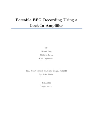 Portable EEG Recording Using a
Lock-In Ampliﬁer
By
Braden Fong
Matthew Harvey
Kirill Lagoutchev
Final Report for ECE 445, Senior Design, Fall 2014
TA: Rishi Ratan
7 May 2014
Project No. 23
 
