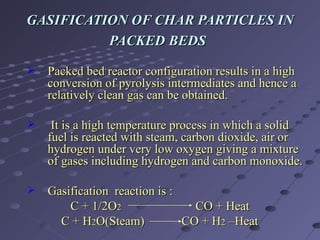 GASIFICATION OF CHAR PARTICLES IN PACKED BEDS   Packed bed reactor configuration results in a high conversion of pyrolysis intermediates and hence a relatively clean gas can be obtained.  It is a high temperature process in which a solid fuel is reacted with steam, carbon dioxide, air or hydrogen under very low oxygen giving a mixture of gases including hydrogen and carbon monoxide. Gasification  reaction is : C + 1/2O 2   CO + Heat C + H 2 O(Steam)  CO + H 2  –Heat 