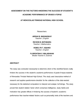 ASSESSMENT ON THE FACTORS HINDERING THE SUCCESS OF STUDENT’S
ACADEMIC PERFORMANCE OF GRADE 9-TOPAZ
AT WENCESLAO TRINIDAD NATIONAL HIGH SCHOOL
Researchers:
ARRAH B. MASANGKAY
Teacher I, English
RICSON B. BOTABARA
Teacher I, Mathematics
ROBELYN T. AQUINO
Teacher I, English
FLORENTINA V. MALABANAN
Master Teacher II, Science
ABSTRACT
The study was conducted necessarily to determine which of the identified factors really
hinders the success in the student’s academic performance of grade 9-topaz students
of Wenceslao Trinidad National High School. This study used descriptive method of
research and applies questionnaire-checklist for the collection of the data needed
necessary for the statistical computation to interpret and analyze its findings. The study
proved that student related- factor which comprises intelligence, study habits and
motivation has greater effects in hindering the success of student’s academic
performance than teacher-related factors such as personality traits of the teachers and
 