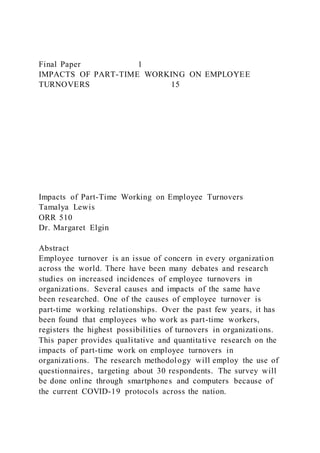 Final Paper 1
IMPACTS OF PART-TIME WORKING ON EMPLOYEE
TURNOVERS 15
Impacts of Part-Time Working on Employee Turnovers
Tamalya Lewis
ORR 510
Dr. Margaret Elgin
Abstract
Employee turnover is an issue of concern in every organization
across the world. There have been many debates and research
studies on increased incidences of employee turnovers in
organizations. Several causes and impacts of the same have
been researched. One of the causes of employee turnover is
part-time working relationships. Over the past few years, it has
been found that employees who work as part-time workers,
registers the highest possibilities of turnovers in organizations.
This paper provides qualitative and quantitative research on the
impacts of part-time work on employee turnovers in
organizations. The research methodology will employ the use of
questionnaires, targeting about 30 respondents. The survey will
be done online through smartphones and computers because of
the current COVID-19 protocols across the nation.
 