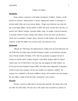 CHILDREN 2
Nutrition for Children
Introduction
Proper nutrition is important to the healthy development of children. Nutrition can fall
between two extremes: malnourishment or obesity. Supplemental nutrition is encouraged to
develop healthy habits and in turn increase lifespan. Though some institutions may claim that
they are providing children with the nutrition to fulfill their needs, research shows that there is a
need for more efficient strategies to promote healthy eating. An example is that food-insecurity
is commonly believed to lead to wasting of the muscles, but the same factor can also lead to
obesity due to consumption of empty calories. Research on child nutrition calls for development
of policies to help feed children best at school, home, and commercial areas.
Background
Although the 1900s began with malnourishment resulting from the Great Depression and
two World Wars, the United States and other developed countries are encountering increasing
rates of obesity (Gunther & Hopkins, 2015). After the government recognized the lack of
resources to feed the nation, Congress designed a school lunch program called the National
School Lunch Act of 1946 (NSLA). Years later, they also designed the Child Nutrition Act
(CAN) and the School Breakfast Program (SBP). The United States Department of Agriculture
(USDA) oversees these programs, but they have instilled poor nutritional standards. The
programs have contributed to the trend of childhood obesity, and researchers have been looking
into how children should be best fed in their environments such as school.
Research
Extensive research on child nutrition has been done especially with obesity rates on the
rise within the United States. The main focus of the articles that I researched are centered on
 