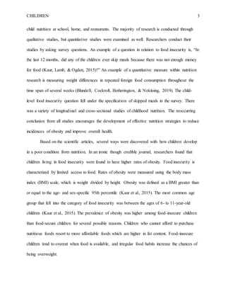 CHILDREN 3
child nutrition at school, home, and restaurants. The majority of research is conducted through
qualitative studies, but quantitative studies were examined as well. Researchers conduct their
studies by asking survey questions. An example of a question in relation to food insecurity is, “In
the last 12 months, did any of the children ever skip meals because there was not enough money
for food (Kaur, Lamb, & Ogden, 2015)?” An example of a quantitative measure within nutrition
research is measuring weight differences in repeated foreign food consumption throughout the
time span of several weeks (Blundell, Cockroft, Hetherington, & Nekitsing, 2019). The child-
level food insecurity question fell under the specification of skipped meals in the survey. There
was a variety of longitudinal and cross-sectional studies of childhood nutrition. The reoccurring
conclusion from all studies encourages the development of effective nutrition strategies to reduce
incidences of obesity and improve overall health.
Based on the scientific articles, several ways were discovered with how children develop
in a poor condition from nutrition. In an ironic though credible journal, researchers found that
children living in food insecurity were found to have higher rates of obesity. Food insecurity is
characterized by limited access to food. Rates of obesity were measured using the body mass
index (BMI) scale, which is weight divided by height. Obesity was defined as a BMI greater than
or equal to the age- and sex-specific 95th percentile (Kaur et al., 2015). The most common age
group that fell into the category of food insecurity was between the ages of 6- to 11-year-old
children (Kaur et al., 2015). The prevalence of obesity was higher among food-insecure children
than food-secure children for several possible reasons. Children who cannot afford to purchase
nutritious foods resort to more affordable foods which are higher in fat content. Food-insecure
children tend to overeat when food is available, and irregular food habits increase the chances of
being overweight.
 