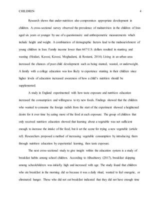 CHILDREN 4
Research shows that under-nutrition also compromises appropriate development in
children. A cross-sectional survey observed the prevalence of malnutrition in the children of Iran
aged six years or younger by use of a questionnaire and anthropometric measurements which
include height and weight. A combination of demographic factors lead to the malnourishment of
young children in Iran. Family income lower than 667 U.S. dollars resulted in stunting and
wasting (Heidari, Kavosi, Kavosi, Moghadami, & Rostami, 2014). Living in an urban area
increased the chances of poor child development such as being stunted, wasted, or underweight.
A family with a college education was less likely to experience stunting in their children since
higher levels of education increased awareness of how a child’s nutrition should be
supplemented.
A study in England experimented with how taste exposure and nutrition education
increased the consumption and willingness to try new foods. Findings showed that the children
who wanted to consume the foreign radish from the start of the experiment showed a heightened
desire for it over time by eating more of the food at each exposure. The group of children that
only received nutrition education showed that learning about a vegetable was not sufficient
enough to increase the intake of the food, but it set the scene for trying a new vegetable (article
ref). Researchers proposed a method of increasing vegetable consumption by introducing them
through nutrition education by experiential learning, then taste exposure.
The next cross-sectional study to give insight within the education system is a study of
breakfast habits among school children. According to Albashtawy (2017), breakfast skipping
among schoolchildren was initially high and increased with age. The study found that children
who ate breakfast in the morning did so because it was a daily ritual, wanted to feel energetic, or
eliminated hunger. Those who did not eat breakfast indicated that they did not have enough time
 