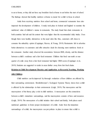 CHILDREN 5
to eat at home, or they did not have any breakfast food at home to eat before the start of school.
The findings showed that healthy nutrition at home is crucial for a child to focus in school.
Aside from receiving nutrition from school and home, commercial restaurants have also
impacted the development of children. A study took place in Ireland and England to examine the
nutritional value of children’s menus in restaurants. The study found that chain restaurants in
both countries had salt and fat content that were higher than the recommended daily intake. Even
though there were healthy alternatives to the usual sides like fries, customers still chose to
consume the unhealthy option (Coppinger, Reeves, & Young, 2019). Restaurants fail to advertise
better alternatives to customers and offer attractive deals for choosing more nutritious foods at
the restaurant. Another study observed the associations between BMI, obesity, and the distance
between a child’s residence and a fast food restaurant. Children that lived one-tenth or one-
quarter of a mile away from a fast food restaurant had higher BMI scores (Coppinger et al.,
2019). Students are suggested to reside in areas further away from fast food chains.
Relation to Child Development Theories and Application to Research, Teaching, Working
with Children
Child nutrition can be improved by thorough evaluation of how children are affected by
their surrounding environment. Bronfenbrenner’s Ecological Systems Theory shows how a child
is affected by the relationships in their environment (Leigh, 2019). The mesosystem and the
macrosystem of the theory play a role in child nutrition. A mesosystem are the connections
between a child’s immediate surroundings, and the macrosystem consists of laws and resources
(Leigh, 2019). The mesosystem of a child includes their school and family; both places need
nutritional guidelines to foster proper development of a child. Aside from the immediate
surroundings of a child, the macrosystem can put policies in place to ensure that a child is
 