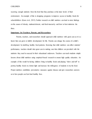 CHILDREN 6
receiving enough nutrients from the food that they purchase at the inner levels of their
environment. An example of this is designing programs to improve access to healthy foods for
schoolchildren (Kaur et al., 2015). Further research on child nutrition can lead to more findings
on the causes of obesity, malnourishment, and food-insecurity and how to best minimize the
three.
Importance for Teachers, Parents, and Researchers
Parents, teachers, and researchers should approach child nutrition with great care as it is a
factor that can grow or inhibit development for life. Parents can change the course of a child’s
development by instilling healthy food patterns. Knowing that child nutrition can affect students’
performance, teachers should take great care in making sure that children are provided with the
nutrients they need to succeed in their educational endeavors. Teachers can teach students simple
lessons about child nutrition using empirical-based research to ensure high quality education. An
example of this would be having children bring in healthy foods and playing “show and tell” to
portray healthy foods in a better light and increase the willingness of students to try the food.
Proper nutrition establishes preventative measures against disease and give researchers answers
as to how people can best lead healthy lives.
 