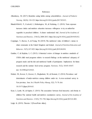 CHILDREN 7
References
Albashtawy, M. (2017). Breakfast eating habits among schoolchildren. Journal of Pediatric
Nursing, 36(10), 118-123. https://doi.org/10.1016/j.pedn.2017.05.013.
Blundell-Birtill, P., Cockroft, J., Hetherington, M., & Nekitsing, C. (2019). Taste exposure
increases intake and nutrition education increases willingness to try an unfamiliar
vegetable in preschool children: A cluster randomized trial. Journal of the Academy of
Nutrition and Dietetics, 119(12), 2004-2013. https://doi.org/10.1016/j.jand.2019.05.012.
Coppinger, T., Reeves, S., & Young, M. (2019). The nutritional value of children’s menus in
chain restaraunts in the United Kingdom and Ireland. Journal of Nutrition Education and
Behavior, 51(7), 817-825. https://doi.org/10.1016/j.jneb.2019.04.018.
Gunther, C. & Hopkins, L. C. (2015). A historical review of changes in nutrition standards of
USDA child meal programs relative to research findings on the nutritional adequacy of
program meals and the diet and nutritional health of participants: Implications for future
research and the summer food service program. Nutrients, 7(12), 10145-10167.
doi: 10.3390/nu7125523.
Heidari, M., Kavosi, E., Kavosi, Z., Moghadami, M., & Rostami, Z. (2014). Prevalence and
determinants of under-nutrition among children under six: A cross-sectional survey in
Fars province, Iran. Int J Health Policy Manag, 3(2), 71-76. doi:
10.15171/ijhpm.2014.63.
Kaur, J., Lamb, M., & Ogden, C. (2015). The association between food insecurity and obesity in
children-The national health and nutrition examination survey. Journal of the Academy of
Nutrition and Dietetics, 115(5), 751-758. https://doi.org/10.1016/j.jand.2015.01.003.
Leigh, K. (2019). Theories 3 [PowerPoint slides].
 